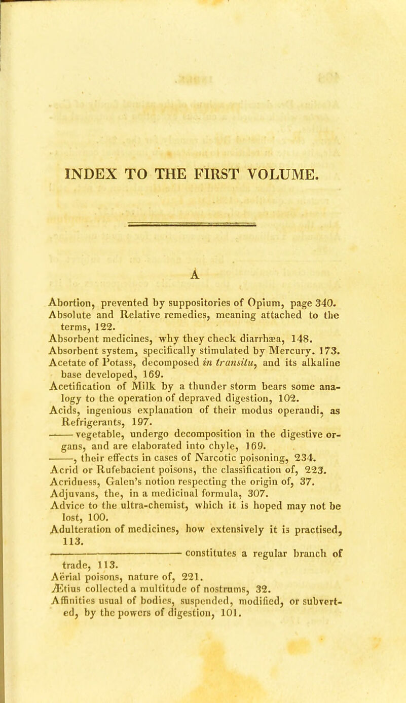 INDEX TO THE FIRST VOLUME A Abortion, prevented by suppositories of Opium, page 340. Absolute and Relative remedies, meaning attached to the terms, 122. Absorbent medicines, why they check diarrhma, 148. Absorbent system, specifically stimulated by Mercury. 173. Acetate of Potass, decomposed in transitu^ and its alkaline base developed, 169. Acetification of Milk by a thunder storm bears some ana- logy to the operation of depraved digestion, 102. Acids, ingenious explanation of their modus operand!, as Refrigerants, 197. vegetable, undergo decomposition in the digestive or- gans, and are elaborated into chyle, 169. , their effects in cases of Narcotic poisoning, 234. Acrid or Rufebacient poisons, the classification of, 223. Acridtiess, Galen’s notion respecting the origin of, 37. Adjuvans, the, in a medicinal formula, 307. Advice to the ultra-chemist, which it is hoped may not be lost, 100. Adulteration of medicines, how extensively it is practised, 113. constitutes a regular branch of trade, 113. Aerial poisons, nature of, 221. Ailtius collected a multitude of nostrums, 32. Affinities usual of bodies, suspended, modified, or subvert- ed, by the powers of digestion, 101.