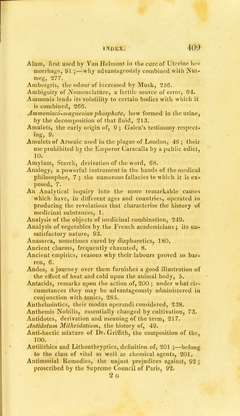 Alum, first used by Van Helmont in the cure of Uterine lie-» morrhage, 91 ;—why advantageously combined w ith Nut- meg, 277. Ambergris, the odour of increased by Musk, 256. Ambiguity of Nomenclature, a fertile source of error, 64. Ammonia lends its volatility to certain bodies with which it is combined, 266. Amynoniaco-magnesiun phosphate^ how formed in the urine, by the decomposition of that fluid, 213. Amulets, the early origin of, 9 ; Galen’s testimony respect- ing, 9. Amulets of Arsenic used in the plague of London, 46 ; their use prohibited by the Emperor Caracalla by a public edict, 10. Amylum, Starch, derivation of the word, 68. Analogyj a powerful instrument in the hands of the medical philosopher, 7 ; the numerous fallacies to which it is ex- posed, 7. An Analytical inquiry into the more remarkable causes which have, in diflferent ages and countries, operated in producing the revolutions that characterise the history of medicinal substances^ 1. Analysis of the objects of medicinal combination, 249. Analysis of vegetables by the French academicians ; its un- satisfactory nature, 93. Anasarca, sometimes cured by diaphoretics^ 180. Ancient charms, frequently chaunted, 8. Ancient empirics, reasons why their labours proved so bar- ren, 6. Andes, a journey over them furnishes a good illustration of the effect of heat and cold upon the animal body, 5. Antacids, remarks upon the action of, 200 ; under what cir-f cumstances they may be advantageously administered in conjunction with tonics, 285. Anthelmintics, their modus operandi considered, 238. Anthemis Nobilis, essentially changed by cultivation, 73. Antidotes, derivation and meaning of the term, 217. Aniidotum Milhridatiurn, the history of, 49. Anti-hectic mixture of Dr. Griflith, the composition of the, 100. Antilithics and Lithonthrypfics, definition of, 201 ;—belong to the class of vital as well as chemical agents, 201. Antimonial Remedies, the unjust prejudices against, 92 5 proscribed by the Supreme Council of Paris, 92. 2g