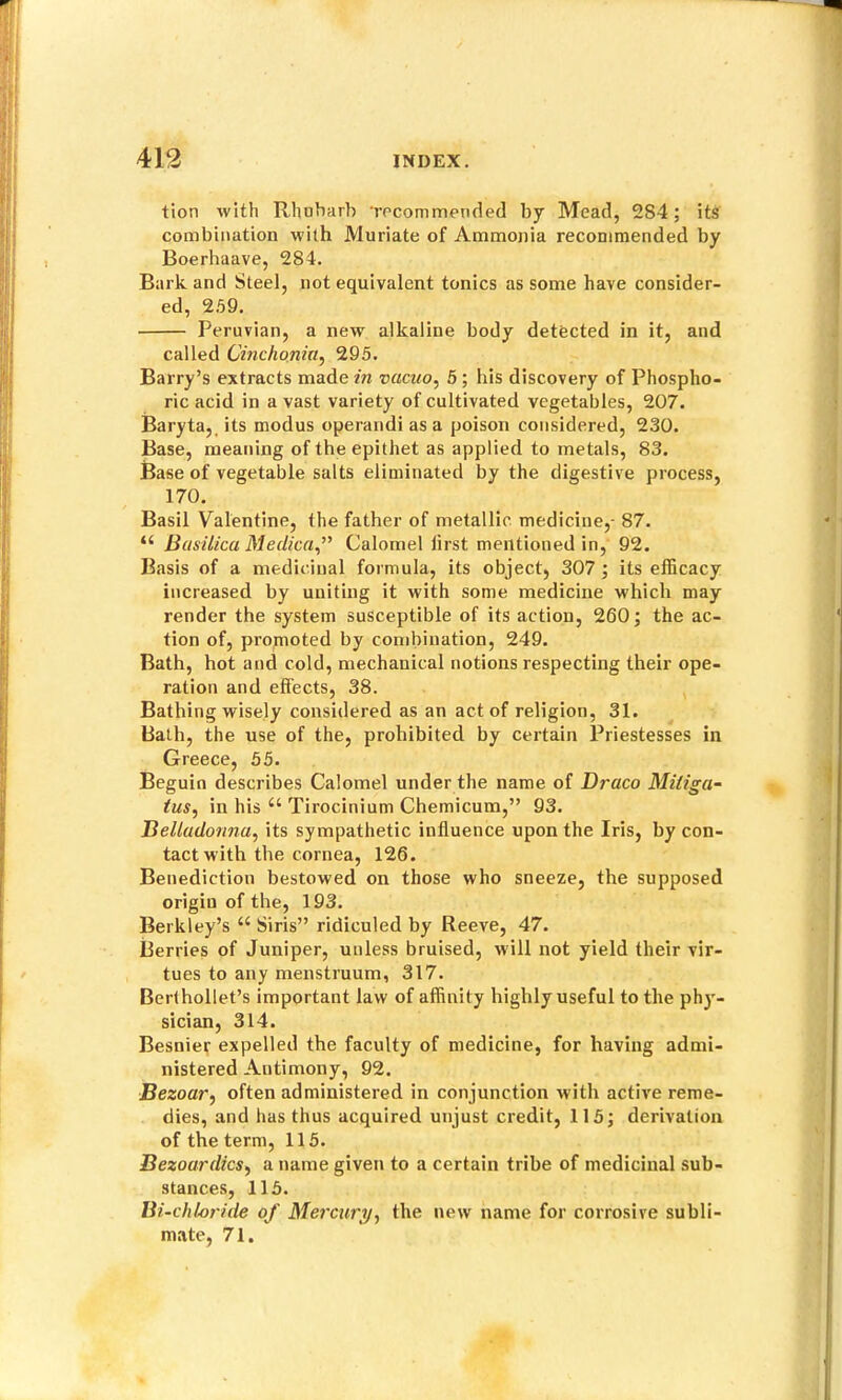 tion with Rhubarb Tocommended by Mead, 284; its combination with Muriate of Ammoj)ia recommended by Boerhaave, 284. Bark and Steel, not equivalent tonics as some have consider- ed, 2.59. Peruvian, a new alkaline body detected in it, and called Cinchonia^ 295. Barry’s extracts made in vacuo^ 6 ; his discovery of Phospho- ric acid in a vast variety of cultivated vegetables, 207. Baryta,, its modus operand! as a poison considered, 230. Base, meaning of the epithet as applied to metiils, 83. Base of vegetable salts eliminated by the digestive process, 170. Basil Valentine, the father of metallic medicine,- 87. “ Basilica Meclica,” Calomel first mentioned in, 92. Basis of a medicinal formula, its object, 307 ; its efficacy increased by uniting it with some medicine which may render the system susceptible of its action, 260; the ac- tion of, promoted by combination, 249. Bath, hot and cold, mechanical notions respecting their ope- ration and effects, 38. Bathing wisely considered as an act of religion, 31. Bath, the use of the, prohibited by certain Priestesses in Greece, 55. Beguio describes Calomel under the name of Draco Mitiga^ tus, in his “ Tirocinium Chemicum,” 93. Belladonna, its sympathetic influence upon the Iris, by con- tact with the cornea, 126. Benediction bestowed on those who sneeze, the supposed origin of the, 193. Berkley’s ‘‘ Siris” ridiculed by Reeve, 47. Berries of Juniper, unless bruised, will not yield their vir- tues to any menstruum, 317. Bcrthollet’s important law of affinity highly useful to the phj'- sician, 314. Besnier expelled the faculty of medicine, for having admi- nistered Antimony, 92. Bezoar, often administered in conjunction with active reme- dies, and has thus acquired unjust credit, 115; derivation of the term, 115. Bezoardics, a name given to a certain tribe of medicinal sub- stances, 115. Bi-chloride of Mercury, the new name for corrosive subli- mate, 71.