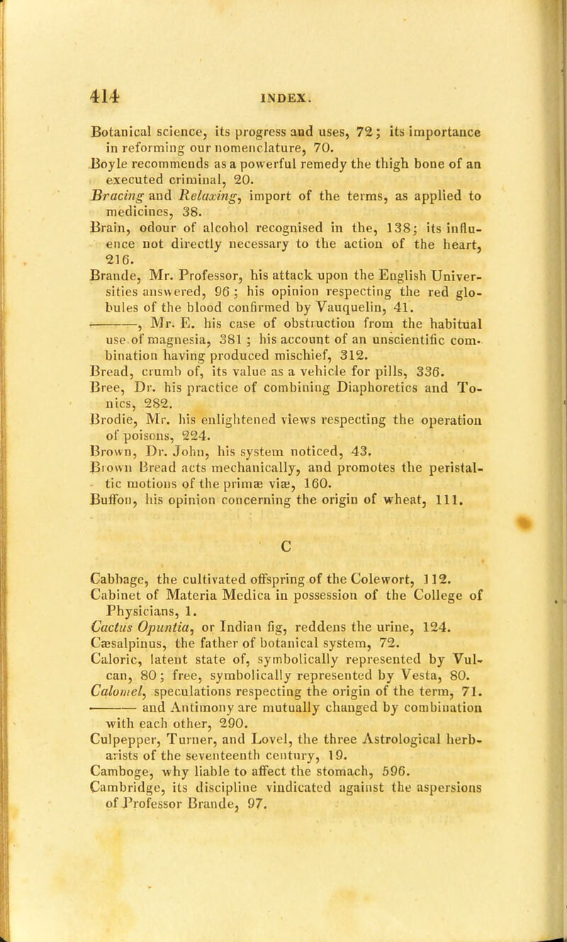 Botanical science, its progress and uses, 72; its importance in reforming our nomenclature, 70. Boyle recommends as a powerful remedy the thigh bone of an executed criminal, 20. Bracing and Relaxing, import of the terms, as applied to medicines, 38. Brain, odour of alcohol recognised in the, 138; its influ- ence not directly necessary to the action of the heart, 216. Brande, Mr. Professor, his attack upon the English Univer- sities answered, 96 ; his opinion respecting the red glo- bules of the blood confirmed by Vauquelin, 41. , Mr. E. his case of obstruction from the habitual use of magnesia, 381 ; his account of an unscientific com- bination having produced mischief, 312. Bread, crumb of, its value as a vehicle for pills, 336. Bree, Dr. his practice of combining Diaphoretics and To- nics, 282. Brodie, Mr. his enlightened views respecting the ojjeratiou of poisons, 224. Brown, Dr. John, his system noticed, 43, Brown Bread acts mechattically, and promotes the peristal- tic motions of the primae vim, 160. Bulfon, his opinion concerning the origin of wheat. 111. C Cabbage, the cultivated offspring of the Colewort, 112. Cabinet of Materia Medica in possession of the College of Physicians, 1. Cactus Opuntia, or Indian fig, reddens the urine, 124. Cassalpinus, the father of botanical system, 72. Caloric, latent state of, symbolically represented by Vul- can, 80; free, symbolically repi’esented by Vesta, 80. Calomel, speculations respecting the origin of the term, 71. and Antimony are mutually changed by combination with each other, 290. Culpepper, Turner, and Level, the three Astrological herb- arists of the seventeenth century, 19. Camboge, why liable to affect the stomach, 596. Cambridge, its discipline vindicated against the aspersions of Professor Brande, 97.