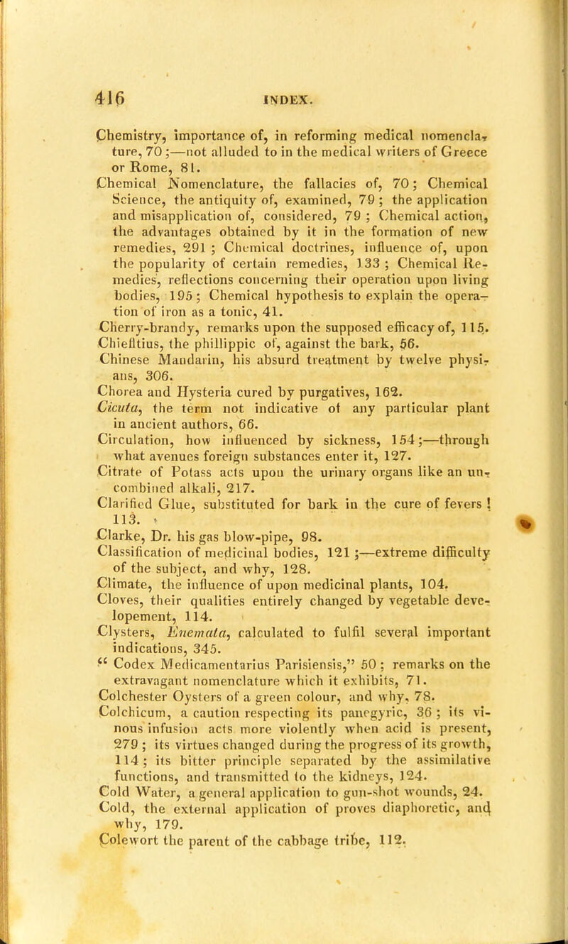 Chemistry, importance of, in reforming medical nomenclar ture, 70 ;—not alluded to in the medical writers of Greece or Rome, 81. Chemical jN'omenclature, the fallacies of, 70; Chemical Science, the antiquity of, examined, 79 ; the application and misapplication of, considered, 79 ; Chemical action, the advantages obtained by it in the formation of new remedies, 291 ; Chemical doctrines, influence of, upon the popularity of certain remedies, 133 ; Chemical Re- medies, reflections concerning their operation upon living bodies, 195; Chemical hypothesis to explain the opera- tion of iron as a tonic, 41. Cherry-brandy, remarks upon the supposed efficacy of, 115. Chielltius, the phillippic of, against the bark, 56. Chinese Mandarin, his absurd treatment by twelve physir ans, 306. Chorea and Hysteria cured by purgatives, 162. Cicuta^ the term not indicative ot any particular plant in ancient authors, 66. Circulation, how influenced by sickness, 154;—through Avhat avenues foreign substances enter it, 127. Citrate of Potass acts upon the urinary organs like an un- combined alkali, 217. Clarified Glue, substituted for bark in the cure of fevers ! 113. * Clarke, Dr. his gas blow-pipe, 98. Classification of medicinal bodies, 121 ;—extreme difficulty of the subject, and why, 128. Climate, the influence of upon medicinal plants, 104. Cloves, their qualities entirely changed by vegetable deve- lopement, 114. Clysters, Enemata^ calculated to fulfil several important indications, 345. “ Codex Medicamentarius Parisiensis,” 50 ; remarks on the extravagant nomenclature which it exhibits, 71. Colchester Oysters of a green colour, and w hy, 78. Colchicum, a caution respecting its panegyric, 36 ; its vi- nous infusion acts more violently when acid is present, 279 ; its virtues changed during the progress of its growth, 114; its bitter principle separated by the assimilative functions, and transmitted to the kidneys, 124. Cold Water, a general application to gun-shot wmunds, 24. Cold, the external application of proves diaphoretic, and why, 179. Cole wort the parent of the cabbage trihe, 112,
