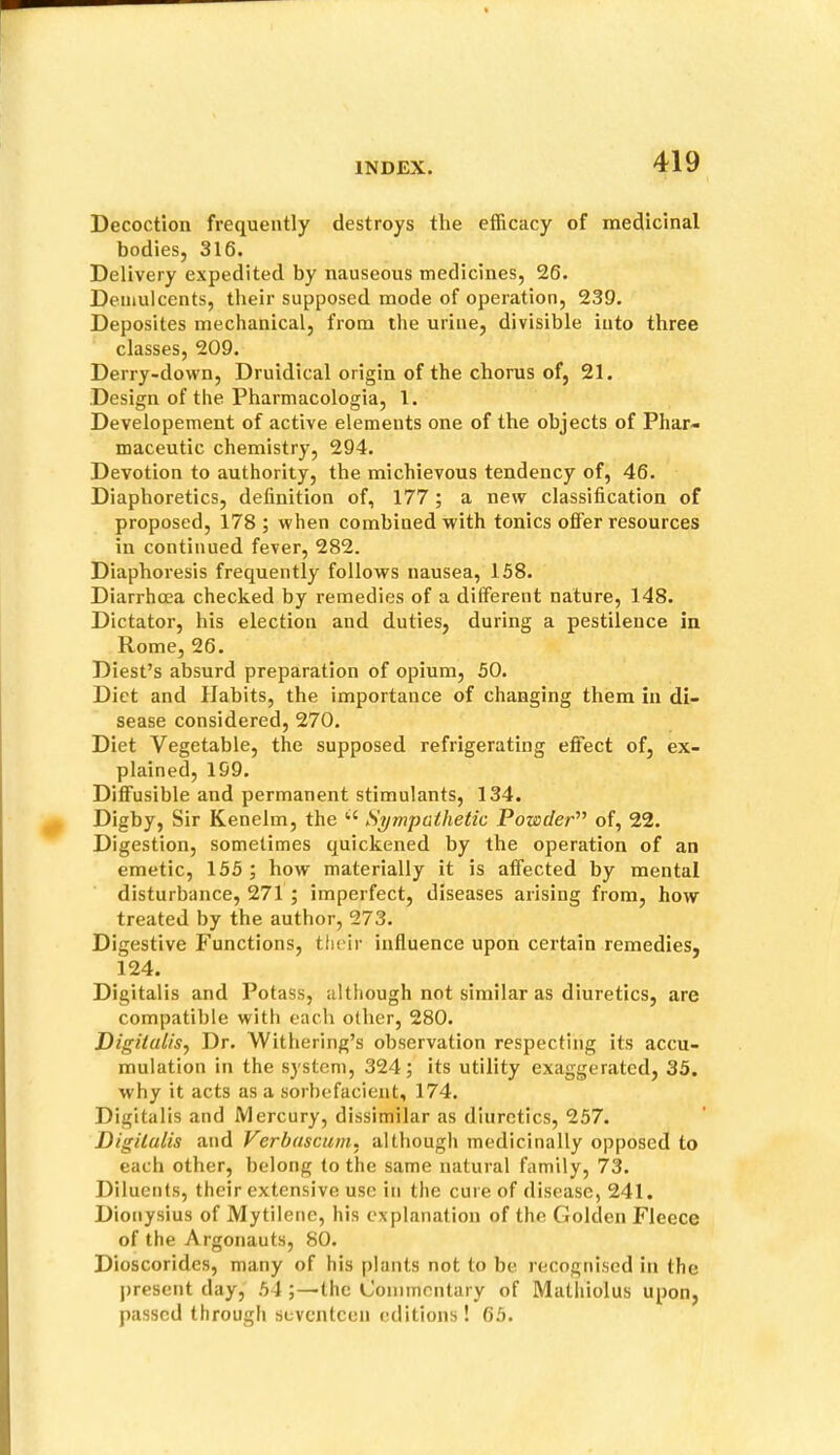 Decoction frequently destroys the efficacy of medicinal bodies, 316. Delivery expedited by nauseous medicines, 26. Demulcents, their supposed mode of operation, 239. Deposites mechanical, from the urine, divisible into three classes, 209. Derry-down, Druidical origin of the chorus of, 21. Design of the Pharmacologia, 1. Developement of active elements one of the objects of Phar- maceutic chemistry, 294. Devotion to authority, the michievous tendency of, 46. Diaphoretics, definition of, 177; a new classification of proposed, 178; when combined with tonics offer resources in continued fever, 282. Diaphoresis frequently follows nausea, 158. Diarrhoea checked by remedies of a different nature, 148. Dictator, his election and duties, during a pestilence in Rome, 26. Diest’s absurd preparation of opium, 50. Diet and Habits, the importance of changing them in di- sease considered, 270. Diet Vegetable, the supposed refrigerating effect of, ex- plained, 199. Diffusible and permanent stimulants, 134. Digby, Sir Kenelm, the Sympathetic Powder of, 22. Digestion, sometimes quickened by the operation of an emetic, 155 ; how materially it is affected by mental disturbance, 271 ; imperfect, diseases arising from, how treated by the author, 273. Digestive Functions, their influence upon certain remedies, 124. Digitalis and Potass, although not similar as diuretics, are compatible with each other, 280. Digitalis^ Dr. Withering’s observation respecting its accu- mulation in the system, 324; its utility exaggerated, 35. why it acts as a sorbefacient, 174. Digitalis and Mercury, dissimilar as diuretics, 257. Digitalis and Verbascum. although medicinally opposed to each other, belong to the same natural family, 73. Diluents, their extensive use in the cure of disease, 241. Dionysius of Mytilenc, his explanation of the Golden Fleece of the Argonauts, 80. Dioscoridcs, many of his plants not to be recognised in the present day, 54 ;—the Commentary of Mathiolus upon, passed through seventeen editions! 65.