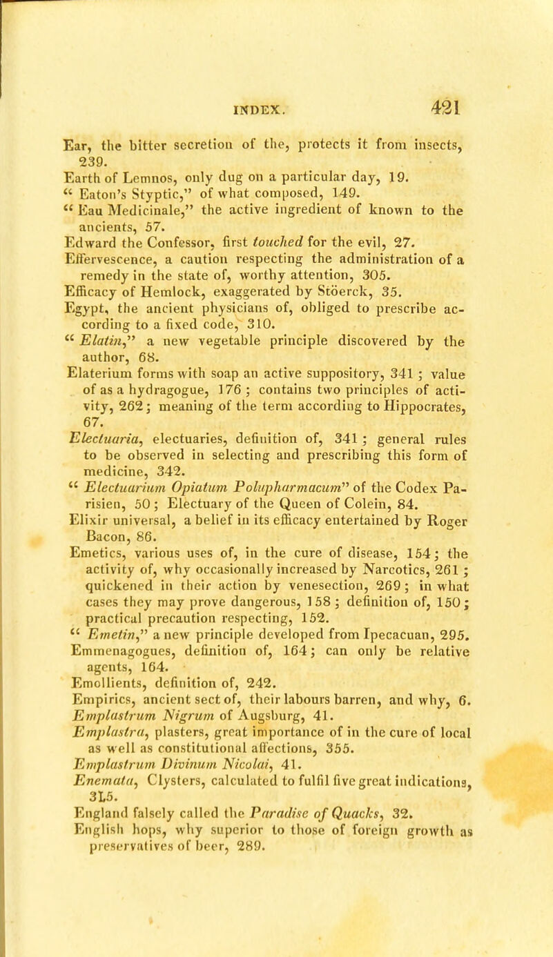 Ear, the bitter secretion of the, protects it from insects, 239. Earth of Lemnos, only dug on a particular day, 19. “ Eaton’s Styptic,” of what composed, 149. “ Eau Medicinale,” the active ingredient of known to the ancients, 57. Edward the Confessor, first touched for the evil, 27. Effervescence, a caution respecting the administration of a remedy in the state of, worthy attention, 305. Efficacy of Hemlock, exaggerated by Stderck, 35. Egypt, the ancient physicians of, obliged to prescribe ac- cording to a fixed code, 310. Elaiin,” a new vegetable principle discovered by the author, 68. Elaterium forms with soap an active suppository, 341 ; value of as a hydragogue, 176 ; contains two principles of acti- vity, 262; meaning of the term according to Hippocrates, 67. Electuaria, electuaries, definition of, 341 ; general rules to be observed in selecting and prescribing this form of medicine, 342. “ Electuarium Opiatum Polupharmacum'’ of the Codex Pa- risien, 50 ; Electuary of the Queen of Colein, 84. Elixir universal, a belief in its efficacy entertained by Roger Bacon, 86. Emetics, various uses of, in the cure of disease, 154 j the activity of, why occasionally increased by Narcotics, 261 ; quickened in their action by venesection, 269; in what cases they may prove dangerous, 158 ; definition of, 150; practical precaution respecting, 152. “ Ernetin,” anew principle developed from Ipecacuan, 295. Emmenagogues, definition of, 164; can only be relative agents, 164. Emollients, definition of, 242. Empirics, ancient sect of, their labours barren, and why, 6. Emplastrum Nigrum of Augsburg, 41. Emplaslra^ plasters, great importance of in the cure of local as well as constitutional affections, 355. Emplastrum Divinum Nicolai., 41. Enemata, Clysters, calculated to fulfil five great indications, 3L5. England falsely called the Paradise of Quacks, 32. English hops, why superior to those of foreign growth as preservatives of beer, 289.