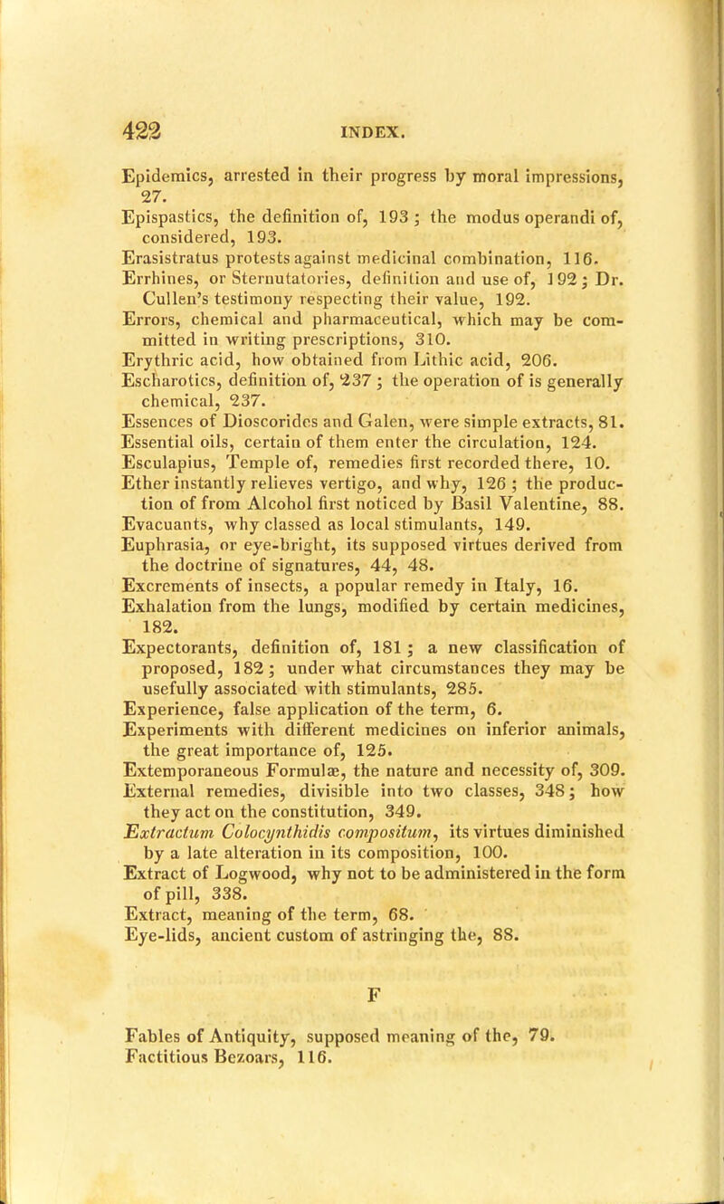 Epidemics, arrested in their progress by moral impressions, 27. Epispastics, the definition of, 193; the modus operandi of, considered, 193. Erasistratus protests against medicinal combination, 116. Errhines, or Sternutatories, definition and use of, 192; Dr. Cullen’s testimony respecting their value, 192. Errors, chemical and pharmaceutical, which may be com- mitted in writing prescriptions, 310. Erythric acid, how obtained from Lithic acid, 206. Escharotics, definition of, 237 ; the operation of is generally chemical, 237. Essences of Dioscoridcs and Galen, were simple extracts, 81. Essential oils, certain of them enter the circulation, 124. Esculapius, Temple of, remedies first recorded there, 10. Ether instantly relieves vertigo, and why, 126; the produc- tion of from Alcohol first noticed by Basil Valentine, 88. Evacuants, why classed as local stimulants, 149. Euphrasia, or eye-bright, its supposed virtues derived from the doctrine of signatures, 44, 48. Excrements of insects, a popular remedy in Italy, 16. Exhalation from the lungs, modified by certain medicines, 182. Expectorants, definition of, 181 ; a new classification of proposed, 182; under what circumstances they may be usefully associated with stimulants, 285. Experience, false application of the term, 6. Experiments with different medicines on inferior animals, the great importance of, 125. Extemporaneous Formulae, the nature and necessity of, 309. External remedies, divisible into two classes, 348; how they act on the constitution, 349. Extractum Colocynthidis compositum^ its virtues diminished by a late alteration in its composition, 100. Extract of Logwood, why not to be administered in the form of pill, 338. Extract, meaning of the term, 68. Eye-lids, ancient custom of astringing the, 88. F Fables of Antiquity, supposed meaning of the, 79. Factitious Bezoars, 116.