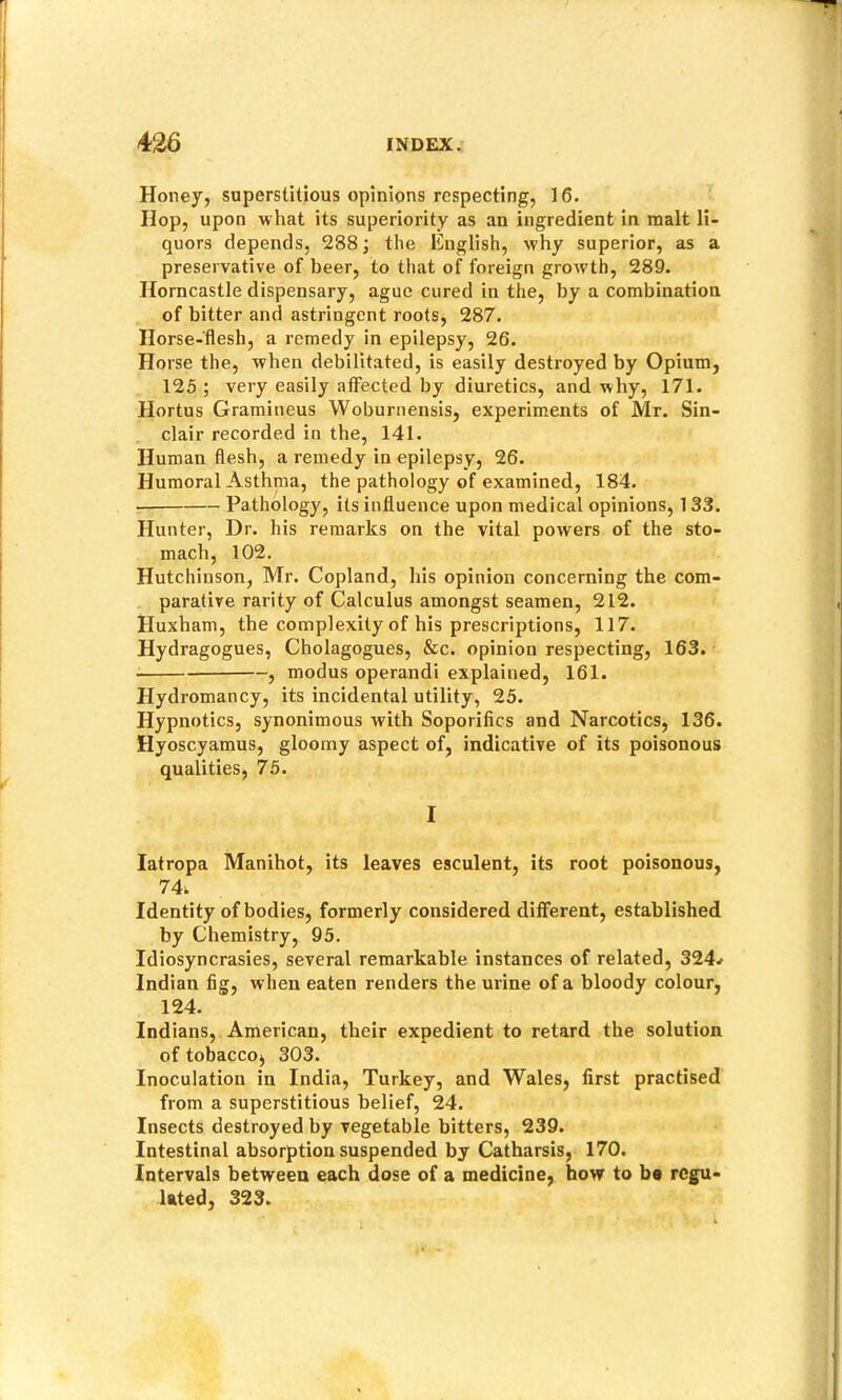 Honey, superstitious opinions respecting, 16. Hop, upon what its superiority as an ingredient in malt li- quors depends, 288; the English, w'hy superior, as a preservative of beer, to that of foreign growth, 289. Horncastle dispensary, ague cured in the, by a combination of bitter and astringent roots, 287. Horse-flesh, a remedy in epilepsy, 26. Horse the, when debilitated, is easily destroyed by Opium, 125 ; very easily affected by diuretics, and why, 171. Hortus Gramineus Woburnensis, experiments of Mr. Sin- clair recorded in the, 141. Human flesh, a remedy in epilepsy, 26. Humoral Asthma, the pathology of examined, 184. Pathology, its influence upon medical opinions, 133. Hunter, Dr. his remarks on the vital powers of the sto- mach, 102. Hutchinson, Mr. Copland, his opinion concerning the com- parative rarity of Calculus amongst seamen, 212. Huxham, the complexity of his prescriptions, 117. Hydragogues, Cholagogues, &c. opinion respecting, 163. , modus operandi explained, 161. Hydromancy, its incidental utility, 25. Hypnotics, synonimous with Soporifics and Narcotics, 136. Hyoscyamus, gloomy aspect of, indicative of its poisonous qualities, 75. I latropa Manihot, its leaves esculent, its root poisonous, 74. Identity of bodies, formerly considered different, established by Chemistry, 95. Idiosyncrasies, several remarkable instances of related, 324^ Indian fig, when eaten renders the urine of a bloody colour, 124. Indians, American, their expedient to retard the solution of tobaccoj 303. Inoculation in India, Turkey, and Wales, first practised from a superstitious belief, 24. Insects destroyed by vegetable bitters, 239. Intestinal absorption suspended by Catharsis, 170. Intervals between each dose of a medicine, how to be regu- lated, 323.
