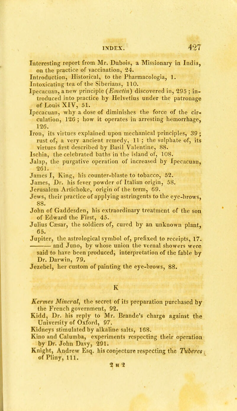 Interesting report from Mr. Dubois, a Missionary in India, on the practice of vaccination, 24. Introduction, Historical, to the Pharraacologia, 1. Intoxicating tea of the Siberians, 110. Ipecacuan, anew principle (Emeiin) discovered in, 295 ; in- troduced into practice by Helvetius under the patronage of Louis XIV, 51. Ipecacuan, why a dose of diminishes the force of the cir- culation, 126 ; how it operates in arresting hemorrhage, 126. Iron, its virtues explained upon mechanical principles, 39 ; rust of, a very ancient remedy, 11 ; the sulphate of, its virtues first described by Basil Valentine, 88. Ischia, the celebrated baths in the island of, 108. Jalap, the purgative operation of increased by Ipecacuan, 261. James I, King, his counter-blaste to tobacco, 52. James, Dr. his fever powder of Italian origin, 58. Jerusalem Artichoke, origin of the term, 69. Jews, their practice of applying astringents to the eye-brows, 88. John of Gaddesden, his extraordinary treatment of the son of Edward the First, 45. Julius Caesar, the soldiers of, cured by an unknown plant, 65. Jupiter, the astrological symbol of, prefixed to receipts, 17. and Juno, by whose union the vernal showers were said to have been produced, interpretation of the fable by Dr. Darwin, 79. Jezebel, her custom of painting the eye-brows, 88. K Kermes Mineral, the secret of its preparation purchased by the French government, 92. Kidd, Dr. his reply to Mr. Brande’s charge against the University of Oxford, 97. Kidneys stimulated by alkaline salts, 168. Kino and Calumba, experiments respecting their operation by Dr. John Davy, 291. Knight, Andrew Esq. his conjecture respecting the Tuberes of Pliny, 111. 2 H 2