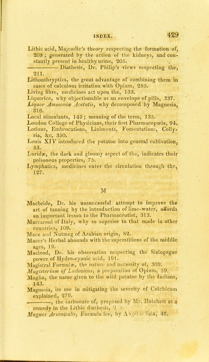Lithic acid, Majendic’s theory respecting the formation of, 205 ; generated by the action of tlte kidneys, and con- stantly present in healthy urine, 205. Diathesis, Dr. Philip’s views respecting the, 211. Jjithonthryptics, the great advantage of combining them in cases of calculous irritation with Opium, 285. Living fibre, medicines act upon the, 133. Liquorice, why objectionable as an envelope of pills, 337. Liquor Ammoniw Acetutis^ why decomposed by Magnesia, 316. Local stimulants, 149; meaning of the term, 135. London College of Physicians, their first Pharmacopoeia, 94. Lotions, Embrocations, Liniments, Fomentations, Colly- ria, &c, 350. Louis XIV introduced the potatoe into general cultivation, 53. Luridaj, the dark and gloomy aspect of the, indicates their poisonous properties, 75. Lymphatics, medicines enter the circulation through the, 127. M Machride, Dr. his unsuccessful attempt to improve the art of tanning by the introduction oflime-water, affords an important lesson to the Pharmaceutist, 313. Maccaroni of Italy, why so superior to that made in other countries, 109. Mace and Nutmeg of Arabian origin, 82. Macer’s Herbal abounds with the superstitions of the middle ages, 19. Macleod, Dr. his observation respecting the Sialogogue power of Hydro-cyanic acid, 191. Magistral Formulae, the nature arid necessity of, 309. Magisterium of Ludoviciis, a preparation of Opium, 59. Maglia, the name given to the wild potatoe by the Indians, 143. Magnesia, its use in mitigating the severity of Colchicum explained, 279. , the carbonate of, proposed by Mr. Hatchett as a remedy in the Jnthic diathesis, 2 5. Magnes Arsenicalis, Formula for, by A i^ei i; Sala, 46.