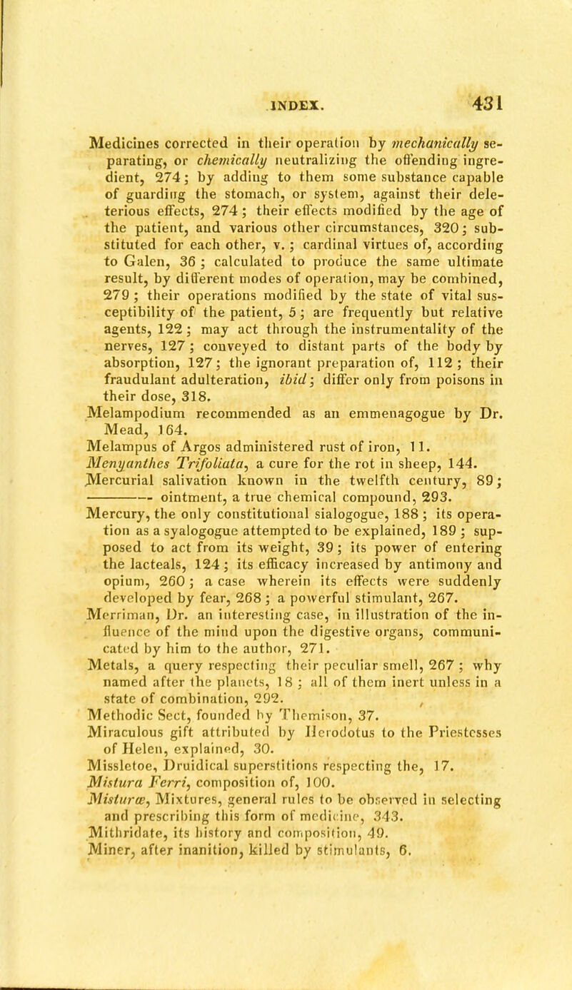 Medicines corrected in tlieir operation by mechanically se- parating, or chemically neutralizing the oflending ingre- dient, 274; by adding to them some substance capable of guarding the stomach, or system, against their dele- terious effects, 274 ; their effects modified by the age of the patient, and various other circumstances, 320; sub- stituted for each other, v.; cardinal virtues of, according to Galen, 36 ; calculated to produce the same ultimate result, by difl'erent modes of operation, may be combined, 279; their operations modified by the state of vital sus- ceptibility of the patieut, 5; are frequently but relative agents, 122; may act through the instrumentality of the nerves, 127 ; conveyed to distant parts of the body by absorption, 127; the ignorant preparation of, 112; their fraudulant adulteration, ibid’, differ only from poisons in their dose, 318. Melampodium recommended as an emmenagogue by Dr. Mead, 164. Melampus of Argos administered rust of iron, 11. Menyanthes Trifoliuta, a cure for the rot in sheep, 144. Mercurial salivation known in the twelfth century, 89; ointment, a true chemical compound, 293. Mercury, the only constitutional sialogogue, 188 ; its opera- tion as asyalogogue attempted to be explained, 189 ; sup- posed to act from its weight, 39 ; its power of entering the lacteals, 124; its efficacy increased by antimony and opium, 260; a case wherein its effects were suddenly developed by fear, 268 ; a powerful stimulant, 267. Merriman, Dr. an interesting case, in illustration of the in- fluence of the mind upon the digestive organs, communi- cated by him to the author, 271. Metals, a query respecting their peculiar smell, 267 ; why named after the planets, 18 ; all of them inert unless in a state of combination, 292. , Methodic Sect, founded hy Themison, 37. Miraculous gift attributed by Herodotus to the Priestesses of Helen, explained, 30. Missletoe, Druidical superstitions respecting the, 17. Mistura Ferri, composition of, 100. Flistarw, Mixtures, general rules to be observed in selecting and prescril)ing this form of medicine, 343. Mithridate, its history and composition, 49. Miner, after inanition, killed by stimulants, 6.