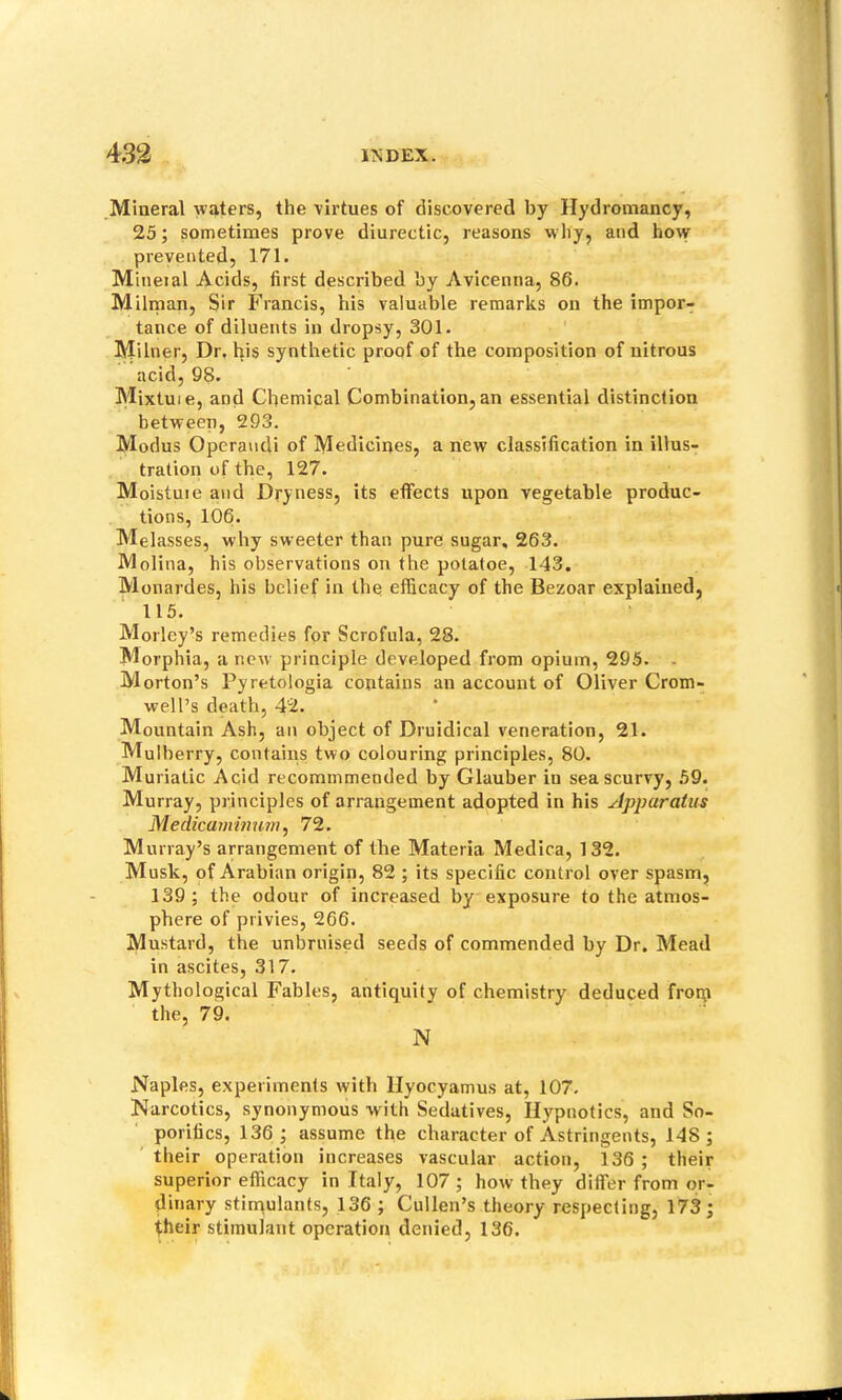 Mineral waters, the virtues of discovered by Hydromancy, 25; sometimes prove diurectic, reasons why, and how prevented, 171. Mineial Acids, first described by Avicenna, 86. Milman, Sir Francis, his valuable remarks on the impor- tance of diluents in dropsy, 301. Milner, Dr. his synthetic proof of the composition of nitrous acid, 98. Mixtuie, and Chemical Combination, an essential distinction between, 293. Modus Operandi of Mediciijes, a new classification in illus- tration of the, 127. Moistuie and Dryness, its effects upon vegetable produc- tions, 106. Melasses, why sweeter than pure sugar, 263. Molina, his observations on the potatoe, 143. Monardes, his belief in the efficacy of the Bezoar explained, 115. Morley’s remedies for Scrofula, 28. Morphia, a new principle developed from opium, 295. - Morton’s Pyretologia contains an account of Oliver Crom- well’s death, 42. Mountain Ash, an object of Druidical veneration, 21. Mulberry, contains two colouring principles, 80. Muriatic Acid recommmended by Glauber in sea scurvy, 59. Murray, principles of arrangement adopted in his Apparatus Medicaminum, 72. Murray’s arrangement of the Materia Medica, 132. Musk, of Arabian origin, 82 ; its specific control over spasm, 139 ; the odour of increased by exposure to the atmos- phere of privies, 266. Mustard, the unbruised seeds of commended by Dr. Mead in ascites, 317. Mythological Fables, antiquity of chemistry deduced froip the, 79. N Naples, experiments with llyocyamus at, 107. Narcotics, synonymous with Sedatives, Ilypnotics, and So- porifics, 136; assume the character of Astringents, 148; their operation increases vascular action, 136 ; their superior efficacy in Italy, 107 ; how they differ from or- dinary stinaulants, 136 ; Cullen’s theory respecting, 173; iheir stimulant operation denied, 136.