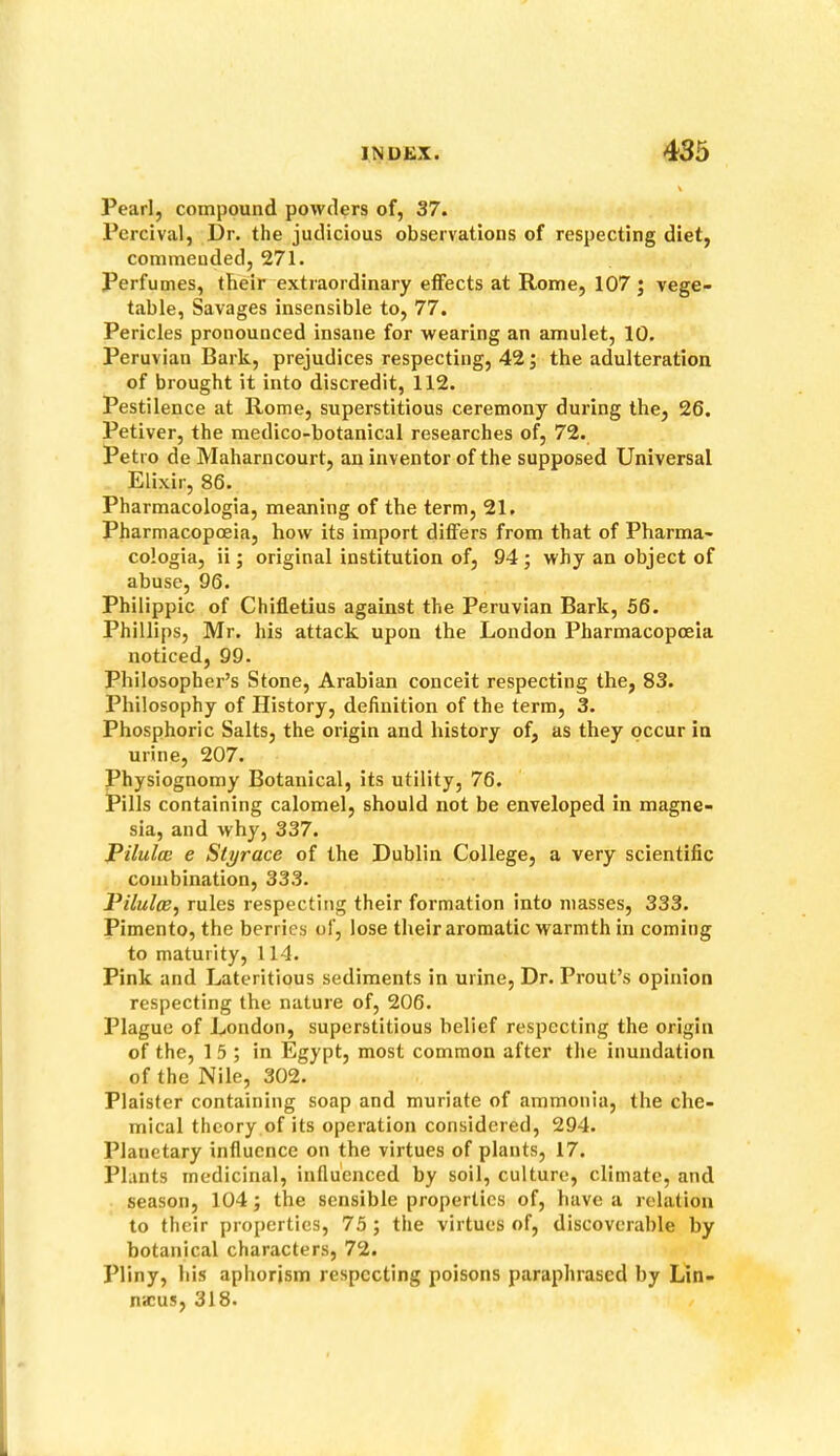 Pearl, compound powders of, 37. Percival, Dr. the judicious observations of respecting diet, commended, 271. Perfumes, their extraordinary effects at Rome, 107 ; vege- table, Savages insensible to, 77. Pericles pronounced insane for wearing an amulet, 10. Peruvian Bark, prejudices respecting, 42; the adulteration of brought it into discredit, 112. Pestilence at Rome, superstitious ceremony during the, 26. Petiver, the medico-botanical researches of, 72. Petro de Maharncourt, an inventor of the supposed Universal Elixir, 86. Pharmacologia, meaning of the term, 21. Pharmacopoeia, how its import differs from that of Pharma- cologia, ii; original institution of, 94; why an object of abuse, 96. Philippic of Chifletius against the Peruvian Bark, 56. Phillips, Mr. his attack upon the London Pharmacopoeia noticed, 99. Philosopher’s Stone, Arabian conceit respecting the, 83. Philosophy of History, definition of the term, 3. Phosphoric Salts, the origin and history of, as they occur in urine, 207. Physiognomy Botanical, its utility, 76. Pills containing calomel, should not be enveloped in magne- sia, and why, 337. Pilulcc e Styrace of the Dublin College, a very scientific combination, 333. Piluloe^ rules respecting their formation into masses, 333. Pimento, the berries of, lose their aromatic warmth in coming to maturity, 114. Pink and Lateritious sediments in urine. Dr. Prout’s opinion respecting the nature of, 206. Plague of London, superstitious belief respecting the origin of the, 1 5 ; in Egypt, most common after the inundation of the Nile, 302. Plaister containing soap and muriate of ammonia, the che- mical theory of its operation considered, 294. Planetary influence on the virtues of plants, 17. Plants medicinal, influenced by soil, culture, climate, and season, 104; the sensible properties of, have a relation to their properties, 75; the virtues of, discoverable by botanical characters, 72. Pliny, his aphorism respecting poisons paraphrased by Lin- nwus, 318.