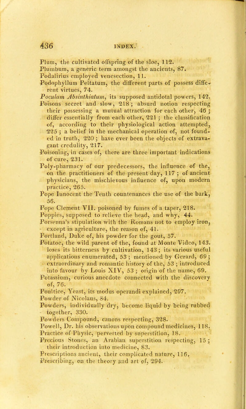 Plum, the cultivated offspring of the sloe, 112. Plumbum, a generic term amongst the ancients, 87. Podalirius employed venesection, 11. Podophyllum Peltatum, the different parts of possess diffe- rent virtues, 74. Poculum Absinthiatum^ its supposed antidotal powers, 142. Poisons secret and slow, 218; absurd notion respecting their possessing a mutual attraction for each other, 46 ; differ essentially from each other, 221 ; the classification of, according to their physiological action attempted, 225 j a belief in the mechanical operation of, not found- ed in truth, 220 ; have ever been the objects of extrava- gant credulity, 217. Poisoning, in cases of, there are three important indications of cure, 231. Poly-pharmacy of our predecessors, the influence of the, on the practitioners of the present day, 117 ; of ancient physicians, the mischievous influence of, upon modern practice, 265. Pope Innocent the Tenth countenances the use of the bark, 56. Pope Clement VII. poisoned by fumes of a taper, 218. Popples, supposed to relieve the head, and why, 44. Porsenna’s stipulation with the Romans not to employ iron, except in agriculture, the reason of, 41. Portland, Duke of, his powder for the gout, 57. Potatoe, the wild parent of the, found at Monte Video, 143. loses its bitterness by cultivation, 143 ; its various useful applications enumerated, 53 ; mentioned by Gerard, 69 ; extraordinary and romantic history of the, 53 ; introduced into favour by Louis XIV, 53 ; origin of the name, 69. Potassium, curious anecdote connected with the discovery of, 76. Poultice, Yeast, its modus operandi explained, 297. Powder of Nicolaus, 34. Powders, individually dry, become liquid by being rubbed together, 330. Powders Compound, canons respecting, 328. Powell, Dr. his observations upon compound medicines, 118, Practice of Physic, perverted by superstition, 18. Precious Stones, an Arabian superstition respecting, 15; their introduction into medicine, 83. Prescriptions ancient, their complicated nature, 116. Prescribing, on the theory and art of, 294.