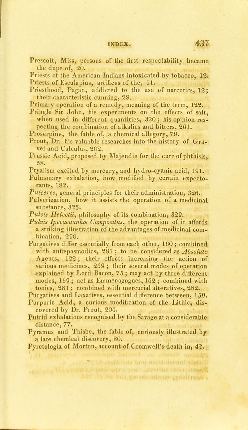 Prescott, Miss, persons of the first respectability became the dupe of, 20. Priests of the American Indians intoxicated by tobacco, 12. Priests of Esculapius, artifices of the, 11. Priesthood, Pagan, addicted to the use of narcotics, 12; their characteristic cunning, 28. Primary operation of a remedy, meaning of the term, 122. Pringle Sir John, his experiments on the effects of salt, when used in different quantities, 320; his opinion res- pecting the combination of alkalies and bitters, 261. Proserpine, the fable of, a chemical allegory, 79. Prout, Dr. his valuable researches into the history of Gra- vel and Calculus, 202. Prussic Acid, proposed by Majendie for the cure of phthisis, 58. Ptyalism excited by mercury, and hydro-cyanic acid, 191. Pulmonary exhalation, how modified by certain expecto- rants, 182. Pulveresj general principles for their administration, 326. Pulverization, how it assists the operation of a medicinal substance, 326. Pulvis Helvetii, philosophy of its combination, 329. Pulvis Ipecacuanha} Compositus, the operation of it affords a striking illustration of the advantages of medicinal com- bination, 290. Purgatives differ essentially from each other, 160; combined with antispasmodics, 281 ; to be considered as Absolute Agents, 122; tlieir effects increasirtg the action of various medicines, 269 ; their several modes of operation explained by Lord Bacon, 75; may act by three different modes, 159; act as Emmenagogues, 162; combined with tonics, 281; combined with mercurial alteratives, 282. Purgatives and Laxatives, essential difference between, 159. Purpuric Acid, a curious modification of the Lithic, dis- covered by Dr. Prout, 206. Putrid exhalations recognised by the Savage at a considerable distance, 77. Pyramus and Thisbe, the fable of, curiously illustrated by a late chemical discovery, 80. Pyretologia of Morton, account of Cromwell’s death in, 42.
