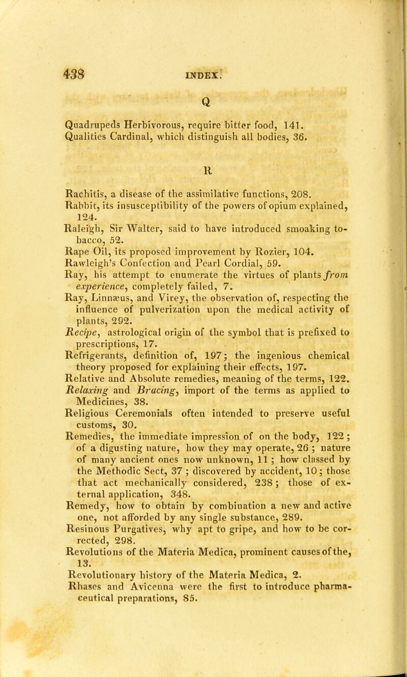 Q Quadrupeds Herbivorous, require bitter food, 141. Qualities Cardinal, which distinguish all bodies, 36. R Rachitis, a disease of the assimilative functions, 208. Rabbit, its insusceptibility of the powers of opium explained, 124. Raleigh, Sir Walter, said to have introduced smoaking to- bacco, 52. Rape Oil, its proposed improvement by Rozier, 104. Rawleigh’s Confection and Pearl Cordial, 59. Ray, his attempt to enumerate the virtues of plants/r'0?n experience^ completely failed, 7. Ray, Linnasus, and Virey, the observation of, respecting the influence of pulverization upon the medical activity of plants, 292. Recipe, astrological origin of the symbol that is prefixed to prescriptions, 17. Refrigerants, definition of, 197; the ingenious chemical theory proposed for explaining their effects, 197. Relative and Absolute remedies, meaning of the terms, 122. Relaxing and Bracing, import of the terms as applied to Medicines, 38. Religious Ceremonials often intended to preserve useful customs, 30. Remedies, the immediate impression of on the body, 122; of a digusting nature, how they may operate, 26 ; nature of many ancient ones now unknown, 11 ; how classed by the Methodic Sect, 37; discovered by accident, 10; those that act mechanically considered, 238; those of ex- ternal application, 348. Remedy, how to obtain by combination a new and active one, not afforded by any single substance, 289. Resinous Purgatives, why apt to gripe, and how to be cor- rected, 298. Revolutions of the Materia Medlca, prominent causes of the, 13. Revolutionary history of the Materia Medica, 2. Rhases and Avicenna were the first to introduce pharma- ceutical preparations, 85.