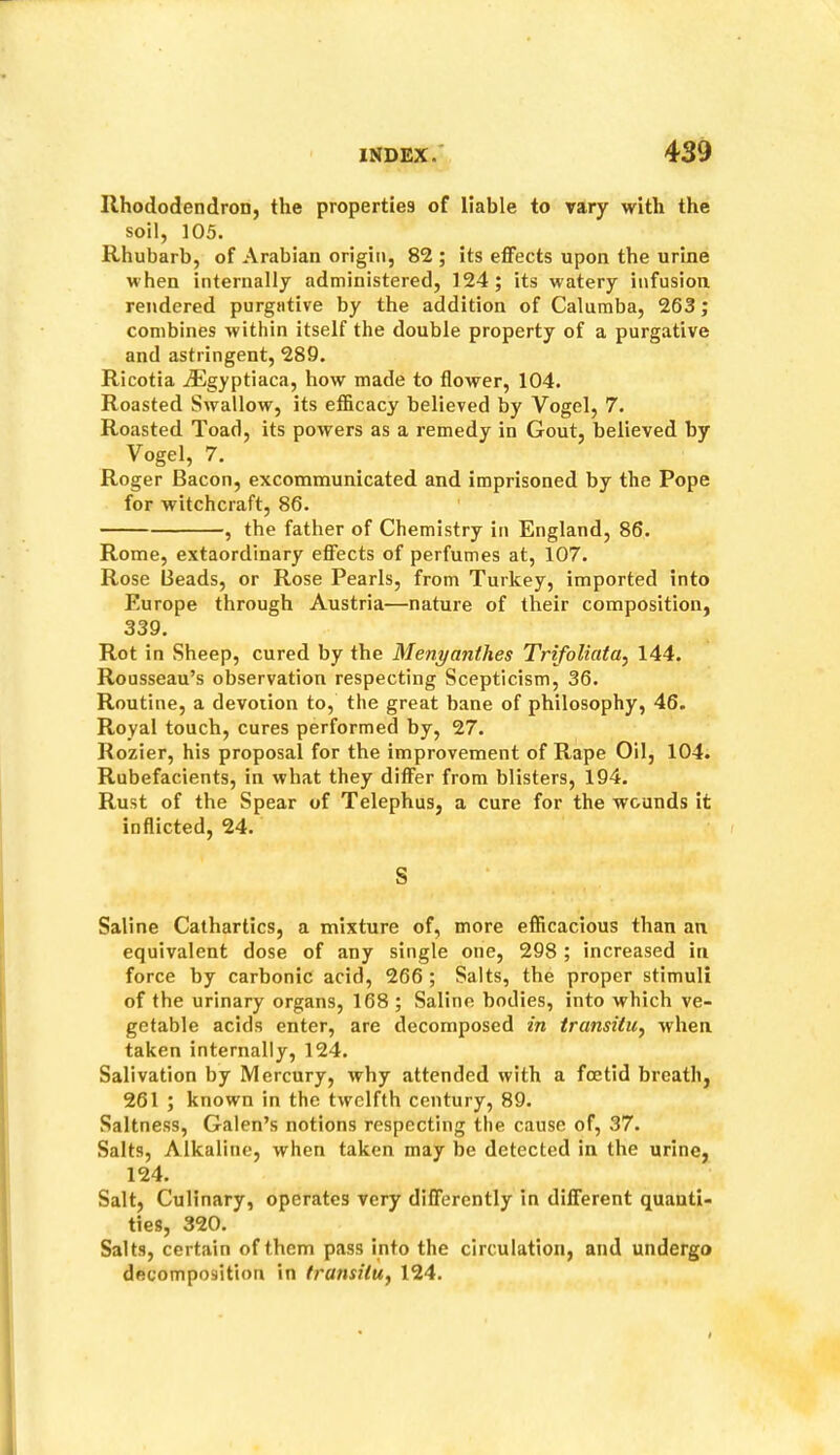 Rhododendron, the properties of liable to vary with the soil, 105. Rhubarb, of Arabian origin, 82 ; its effects upon the urine when internally administered, 124; its watery infusion rendered purgative by the addition of Calumba, 263; combines within itself the double property of a purgative and astringent, 289. Ricotia iEgyptiaca, how made to flower, 104. Roasted Swallow, its efficacy believed by Vogel, 7. Roasted Toad, its powers as a remedy in Gout, believed by Vogel, 7. Roger Bacon, excommunicated and imprisoned by the Pope for witchcraft, 86. , the father of Chemistry in England, 86. Rome, extaordinary effects of perfumes at, 107. Rose Beads, or Rose Pearls, from Turkey, imported into Europe through Austria—nature of their composition, 339. Rot in Sheep, cured by the Menyanthes Trifoliata^ 144. Rousseau’s observation respecting Scepticism, 36. Routine, a devotion to, the great bane of philosophy, 46. Royal touch, cures performed by, 27. Rozier, his proposal for the improvement of Rape Oil, 104. Rubefacients, in what they differ from blisters, 194. Rust of the Spear of Telephus, a cure for the wounds it inflicted, 24. S Saline Cathartics, a mixture of, more efficacious than an equivalent dose of any single one, 298 ; increased in force by carbonic acid, 266 ; Salts, the proper stimuli of the urinary organs, 168 ; Saline bodies, into which ve- getable acids enter, are decomposed in transitu^ when taken internally, 124. Salivation by Mercury, why attended with a foetid breath, 261 ; known in the twelfth century, 89. Saltness, Galen’s notions respecting the cause of, 37. Salts, Alkaline, when taken may be detected in the urine, 124. Salt, Culinary, operates very differently in different quanti- ties, 320. Salts, certain of them pass into the circulation, and undergo decomposition in transilUj 124.