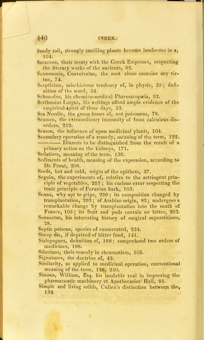 Sandy soil, strongly smelling plants become inodorous in a, 104. Saracens, their treaty with the Greek Emperors, respecting the literary works of the ancients, 82. Scammonia, Convolvulns, the root atone contains any vir- tue, 74. Scepticism, mischievous tendency of, in physic, 35 ; defi- nition of the word, 34. Schroeder, his chemico-medical Pharmacopaeia, 93. Scribonius Largus, his writings afford ample evidence of the empirical-ipirit of those days, 33. Sea Needle, the green bones of, not poisonous, 78. Seamen, the extraordinary immunity of from calculous dis- orders, 212. Season, the influence of upon medicinal plants, 104. Secondary operation of a remedy, meaning of the term, 122. Diuresis to be distinguished from the result of a primary action on the kidneys, 171. Sedatives, meaning of the term, 136. Sediments of health, meaning of the expression, according to Dr. Prout, 208. Seeds, hot and cold, origin of the epithets, 37. Seguin, the experiments of, relative to the astringent prin- ciple of vegetables, 263 ; his curious error respecting the tonic principle of Peruvian bark, 103. Senna, why apt to gripe, 299 ; its composition changed by transplantation, 262; of Arabian origin, 82; undergoes a remarkable change by transplantation into the south of France, 105 ; its fruit and pods contain no bitter, 263. Sennertus, his interesting history of surgical superstitions, 28. Septic poisons, species of enumerated, 224. Sheep die, if deprived of bitter food, 141. Sialogogues, definition of, 188; comprehend two orders of medicines, 188. Siberians, their remedy in rheumatism, 109. Signatures, the doctrine of, 43. Similarity, as applied to medicinal operation, conventional meaning of the term, 128, 250. Simons, William, Esq. his laudable zeal in improving the pharmaceutic machinery at Apothecaries’ Hall, 95. Simple and living solids, Cullen’s distinction between the, 134.