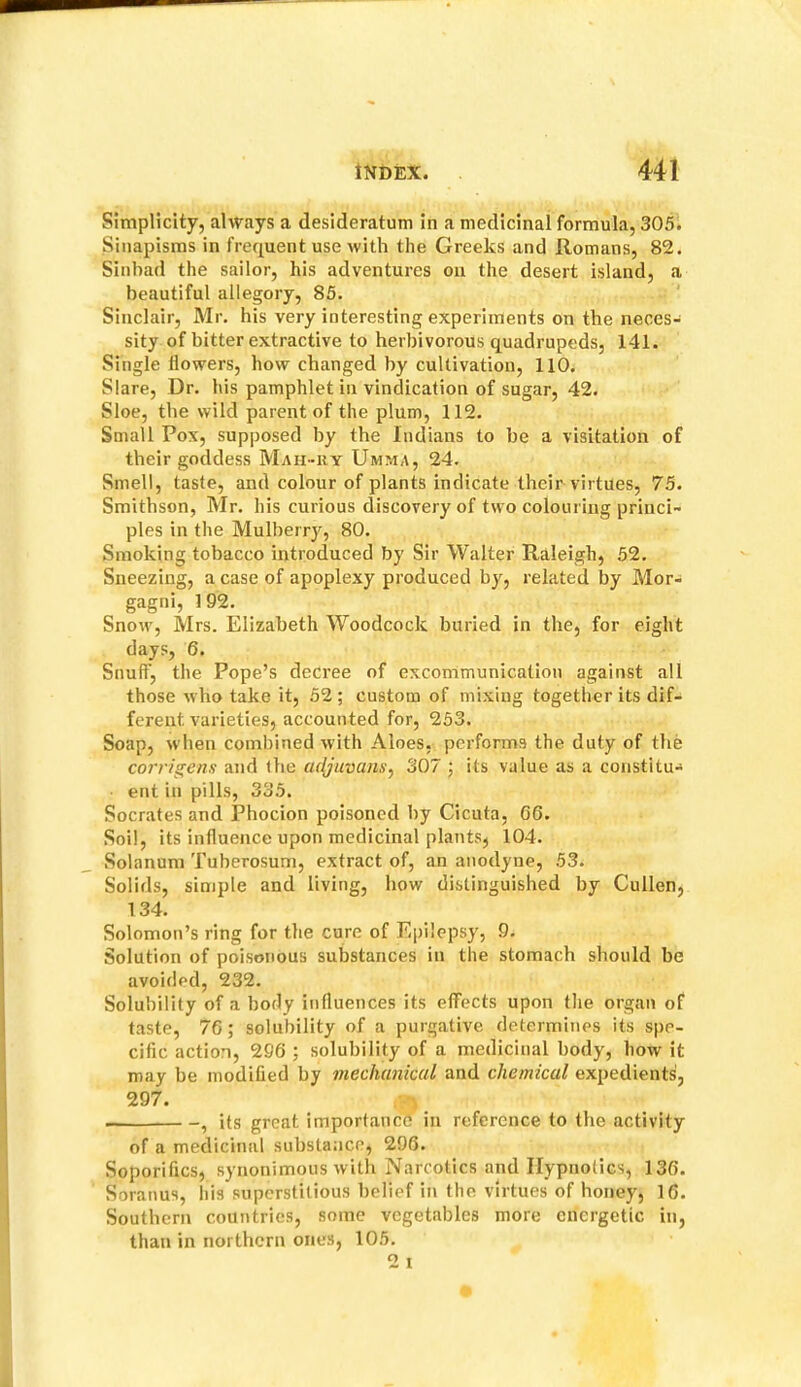 Simplicity, always a desideratum in a medicinal formula, 305. Sinapisms in frequent use with the Greeks and Romans, 82. Sinbad the sailor, his adventures on the desert island, a beautiful allegory, 85. ' Sinclair, Mr. his very interesting experiments on the neces- sity of bitter extractive to herbivorous quadrupeds, 141. Single flowers, how changed by cultivation, 110. Slare, Dr. his pamphlet in vindication of sugar, 42. Sloe, the wild parent of the plum, 112. Small Pox, supposed by the Indians to be a visitation of their goddess Mah-uy Umma, 24. Smell, taste, and colour of plants indicate their virtues, 75. Smithson, Mr. his curious discovery of two colouring princi- ples in the Mulberry, 80. Smoking tobacco introduced by Sir Walter Raleigh, 52. Sneezing, a case of apoplexy produced by, related by Mor- gagni, 1 92. Snow, Mrs. Elizabeth Woodcock buried in the, for eight days, 6. Snuff, the Pope’s decree of excommunication against all those who take it, 52 ; custom of mixing together its dif- ferent varieties, accounted for, 253. Soap, when combined with Aloes, performs the duty of the corrigens and the mljuvans^ 307 ; its value as a constitu- ent in pills, 335. Socrates and Phocion poisoned by Cicuta, G6. Soil, its influence upon medicinal plants, 104. Solanum Tuberosum, extract of, an anodyne, 53. Solids, simple and living, how distinguished by Cullen, 134. Solomon’s ring for the cure of Epilepsy, 9. Solution of poisonous substances in the stomach should be avoided, 232. Solubility of a body influences its effects upon the organ of taste, 76; solubility of a purgative determines its spe- cific action, 296 ; solubility of a medicinal body, how it may be modified by mechanical and chemical expedients, 297. • , its great importance in reference to the activity of a medicinal substance, 296. Soporifics, synonimous with Narcotics and Hypnotics, 136. Soranus, his superstitious belief in the virtues of honey, 16. Southern countries, some vegetables more energetic in, than in northern ones, 105. 2 I