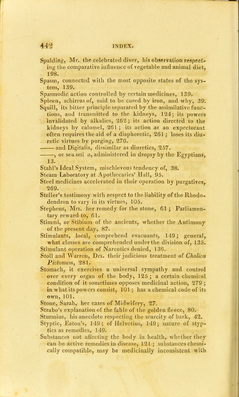 Spalding, Mr. the celebrated diver, his observation respect* ing the comparative iullueiice of vegetable and animal diet, 198. Spasm, connected with the most opposite states of the sys- tem, 139. Spasmodic action controlled by certain medicines, 139. Spleen, schirrusof, said to be cured by iron, and why, 39. Squill, its bitter principle separated by the assimilative func- tions, and transmitted to the kidneys, 124; its powers invalidated by alkalies, 262; its action directed to the kidneys by calomel, 261; its action as an expectorant often requires the aid of a diaphoretic, 261; loses its diu- retic virtues by purging, 276. and Digitalis, dissimilar as diuretics, 257. , or sea oni u, administered in dropsy by the Egyptians, 13. Stahl’s Ideal System, mischievous tendency of, 38. Steam Laboratory at Apothecaries’ Hall, 95. Steel medicines accelerated in their operation by purgatives, 269. Steller’s testimony with respect to the liability of the Rhodo- dendron to vary in its virtues, 105. Stephens, Mrs. her remedy for the stone, 61 ; Parliamen- tary reward to, 61. Stimmi, or Stibium of the ancients, whether the Antimony of the present day, 87. Stimulants, local, comprehend evacuants, 149; general, what classes are comprehended under the division of, 135. Stimulant operation of Narcotics denied, 136. Stoll and Warren, Drs. their judicious treatment of Cholica Pictonum^ 281. Stomach, it exercises a universal sympathy and control over every organ of the body, 125 ; a certain chemical condition of it sometimes opposes medicinal action, 279; in what its powers consist, 101; has a chemical code of its own, 101. Stone, Sarah, her cases of Midwifery, 27. Strabo’s explanation of the fable of the golden fleece, 80. Sturmius, his anecdote respecting the scarcity of bark, 42. Styptic, Eaton’s, 149; of Helvetius, 149; nature of styp- tics as remedies, 149. Substances not affecting the body in health, nhether they can be active remedies in disease, 121 ; substances chemi- cally compatible, may be medicinally inconsistent M'ith