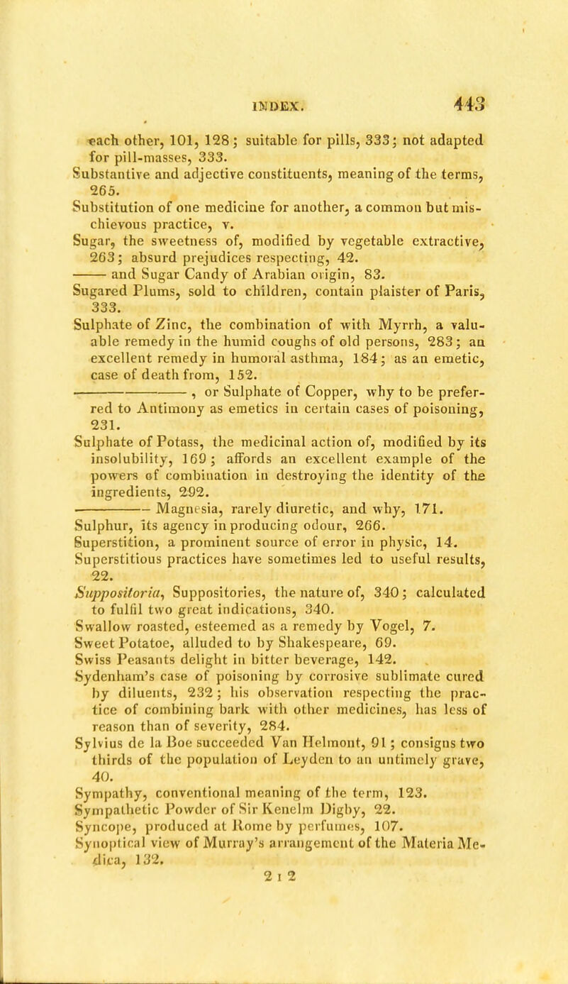 each other, 101, 128; suitable for pills, 333; not adapted for pill-masses, 333. Substantive and adjective constituents, meaning of the terms, 263. Substitution of one medicine for another, a common but mis- chievous practice, v. Sugar, the sweetness of, modified by vegetable extractive, 263; absurd prejudices respecting, 42. and Sugar Candy of Arabian origin, 83. Sugared Plums, sold to children, contain plaister of Paris, 333. Sulphate of Zinc, the combination of with Myrrh, a valu- able remedy in the humid coughs of old persons, 283; an excellent remedy in humoral asthma, 184; as an emetic, case of death from, 152. , or Sulphate of Copper, why to be prefer- red to Antimony as emetics iu certain cases of poisoning, 231. Sulphate of Potass, the medicinal action of, modified by its insolubility, 169; atFords an excellent example of the powers of combination in destroying the identity of the ingredients, 292. Magnesia, rarely diuretic, and why, 171. Sulphur, Its agency in producing odour, 266. Superstition, a prominent source of error in physic, 14. Superstitious practices have sometimes led to useful results, 22. Supposiloriu^ Suppositories, the nature of, 340; calculated to fulfil two great indications, 340. Swallow roasted, esteemed as a remedy by Vogel, 7. Sweet Potatoe, alluded to by Shakespeare, 69. Swiss Peasants delight in bitter beverage, 142. Sydenham’s case of poisoning by corrosive sublimate cured by diluents, 232; his observation respecting the j)rac- tice of combining bark with other medicine.s, has less of reason than of severity, 284. Sylvius de la Boe succeeded Van Helinont, 91; consigns two thirds of the population of Leyden to an untimely grave, 40. Sympathy, conventional meaning of the term, 123. Sympathetic Powder of Sir Kenelm Digby, 22. Syncope, produced at Borne by perfumes, 107. Syno|)tical view of Murray’s arrangement of the Materia Me- dica, 132. 2 1 2