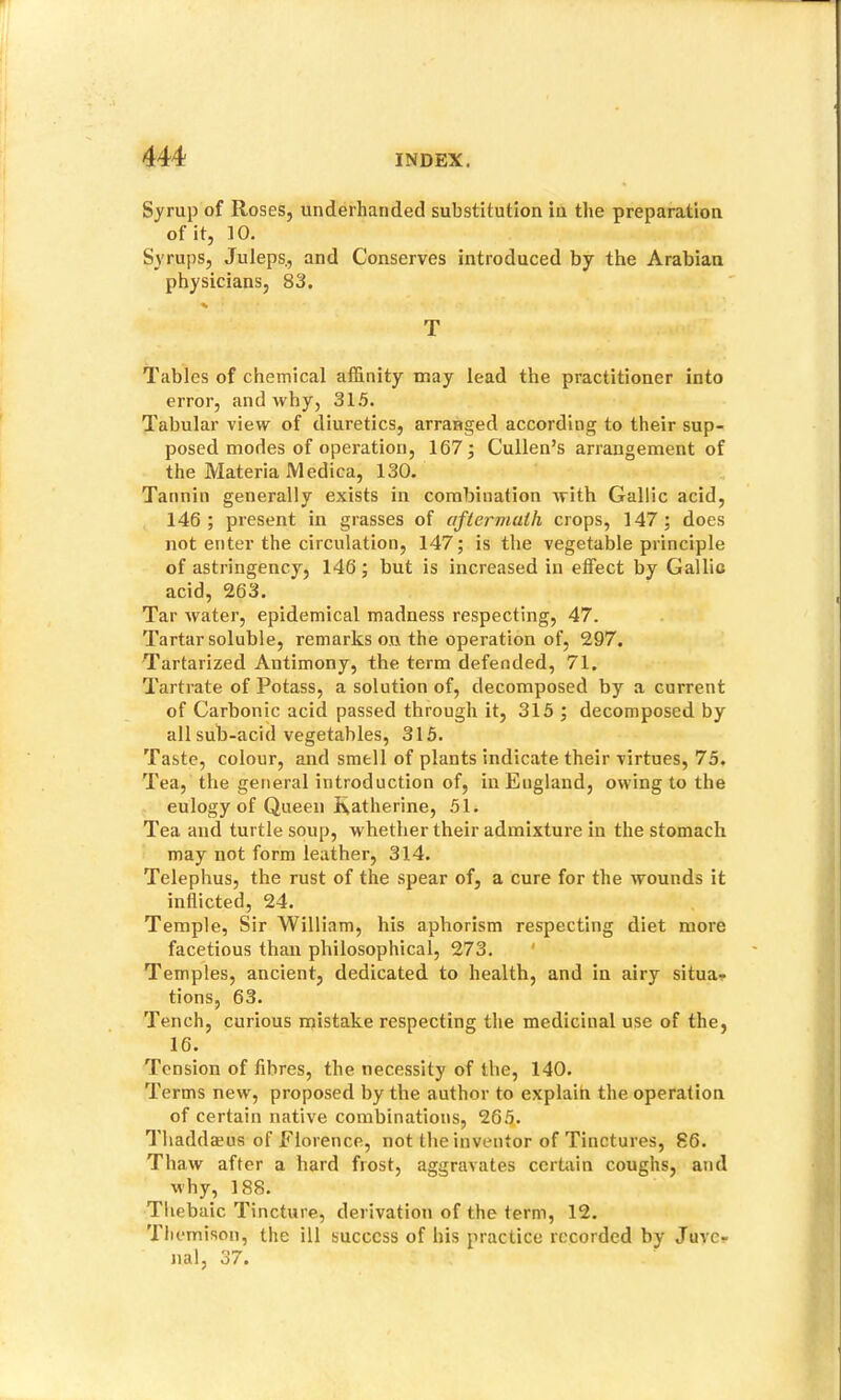 Syrup of Roses, underhanded substitution in the preparation of it, 10. Syrups, Juleps., and Conserves introduced by the Arabian physicians, 83. % T Tables of chemical affinity may lead the practitioner into error, and why, 31.5. Tabular view of diuretics, arranged according to their sup- posed modes of operation, 167; Cullen’s arrangement of the Materia Medica, 130. Tannin generally exists in combination with Gallic acid, 146; present in grasses of aftermath crops, 147; does not enter the circulation, 147; is the vegetable principle of astringency, 146; but is increased in effect by Gallio acid, 263. Tar water, epidemical madness respecting, 47. Tartar soluble, remarks on the operation of, 297. Tartarized Antimony, the term defended, 71. Tartrate of Potass, a solution of, decomposed by a current of Carbonic acid passed through it, 315 ; decomposed by all sub-acid vegetables, 315. Taste, colour, and smell of plants indicate their virtues, 75. Tea, the general introduction of, in England, owing to the eulogy of Queen Catherine, 51. Tea and turtle soup, whether their admixture in the stomach may not form leather, 314. Telephus, the rust of the spear of, a cure for the wounds it inflicted, 24. Temple, Sir William, his aphorism respecting diet more facetious than philosophical, 273. ' Temples, ancient, dedicated to health, and in airy situa- tions, 63. Tench, curious mistake respecting the medicinal use of the, 16. Tension of fibres, the necessity of the, 140. Terms new, proposed by the author to explaih the operation of certain native combinations, 26^. Thaddaeus of Florence, not the inventor of Tinctures, 86. Thaw after a hard frost, aggravates certain coughs, and why, 188. Thebaic Tincture, derivation of the term, 12. Tliernison, the ill success of his practice recorded by Juve- nal, 37.