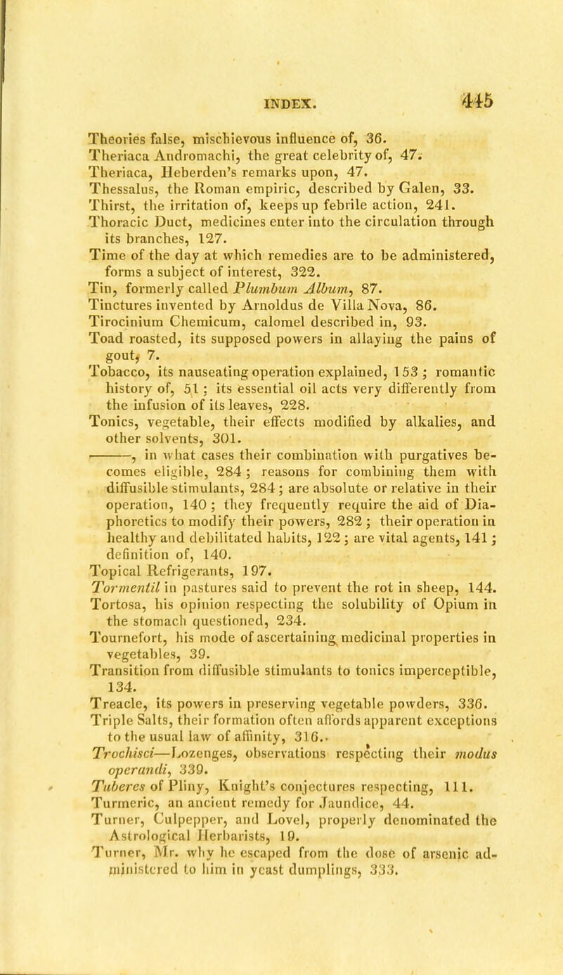 Mb Theories false, mischievous influence of, 36. Theriaca Andromachi, the great celebrity of, 47. Theriaca, Heberden’s remarks upon, 47, Thessalus, the Roman empiric, described by Galen, 33. Thirst, the irritation of, keeps up febrile action, 241. Thoracic Duct, medicines enter into the circulation through its branches, 127. Time of the day at which remedies are to be administered, forms a subject of interest, 322. Tin, formerly called Plumbum Album, 87. Tinctures invented by Arnoldus de Villa Nova, 86. Tirocinium Chemicum, calomel described in, 93. Toad roasted, its supposed powers in allaying the pains of gout^ 7. Tobacco, its nauseating operation explained, 153; romantic history of, 51 ; its essential oil acts very difFerently from the infusion of its leaves, 228. Tonics, vegetable, their effects modified by alkalies, and other solvents, 301. , in w hat cases their combination with purgatives be- comes eligible, 284 ; reasons for combining them with diffusible stimulants, 284 ; are absolute or relative in their operation, 140; they frequently require the aid of Dia- phoretics to modify their powers, 282 ; their operation in healthy and debilitated habits, 122; are vital agents, 141; definition of, 140. Topical Refrigerants, 197. Torment 'll in pastures said to prevent the rot in sheep, 144. Tortosa, his opinion respecting the solubility of Opium in the stomach questioned, 234. Tournefort, his mode of ascertaining^ medicinal properties in vegetables, 39. Transition from diffusible stimulants to tonics imperceptible, 134. Treacle, its powers in preserving vegetable powders, 336. Triple Salts, their formation often afl'ords apparent exceptions to the usual law of affinity, 316.. Trochisci—Lozenges, observations respecting their modus operandi, 339. Tuberes oi PVmy, Knight’s conjectures respecting, 111. Turmeric, an ancient remedy for Jaundice, 44. Turner, Culpepper, and Lovel, properly denominated the Astrological Ilerbarists, 19. Turner, Mr. why he escaped from the dose of arsenic ad- ministered to him in yeast dumplings, 333.