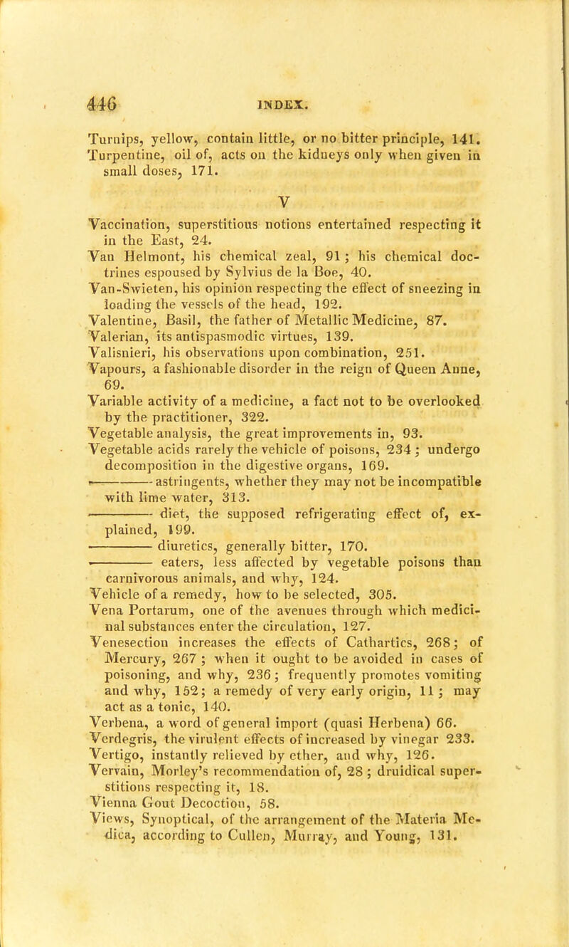 Turnips, yellow, contain little, or no bitter principle, 141. Turpentine, oil of, acts on the kidneys only when given in small doses, 171. V Vaccination, superstitious notions entertained respecting it in the East, 24. Van Helmont, his chemical zeal, 91 ; his chemical doc- trines espoused by Sylvius de la Boe, 40. Van-Swieten, his opinion respecting the effect of sneezing in loading the vessels of the head, 192. Valentine, Basil, the father of Metallic Medicine, 87. Valerian, its antispasmodic virtues, 139. Valisnieri, his observations upon combination, 251. Vapours, a fashionable disorder in the reign of Queen Anne, 69. Variable activity of a medicine, a fact not to be overlooked by the practitioner, 322. Vegetable analysis, the great improvements in, 93. Vegetable acids rarely the vehicle of poisons, 234 ; undergo decomposition in the digestive organs, 169. ^ astringents, whether they may not be incompatible with lime water, 313. diet, the supposed refrigerating effect of, ex- plained, 199. diuretics, generally bitter, 170. • eaters, less affected by vegetable poisons than carnivorous animals, and Avhy, 124. Vehicle of a remedy, how to be selected, 305. Vena Portarum, one of the avenues through which medici- nal substances enter the circulation, 127. Venesection increases the effects of Cathartics, 268; of Mercury, 267 ; when it ought to be avoided in cases of poisoning, and why, 236; frequently promotes vomiting and why, 152; a remedy of very early origin, 11; may act as a tonic, 140. Verbena, a word of general import (quasi Ilerbena) 66. Verdegris, the virulent effects of increased by vinegar 233. Vertigo, instantly relieved by ether, and why, 126. Vervain, Morley’s recommendation of, 28 ; druidical super- stitions respecting it, 18. Vienna Gout Decoction, 58. Views, Synoptical, of the arrangement of the IMateria Me- dica, according to Cullen, Murray, and Young, 131.