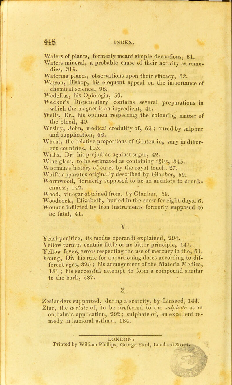 Waters of plants, formerly meant simple decoctions, 81. Waters mineral, a probable cause of their activity as reme- dies, 319. Watering places, observations upon their efficacy, 63. Watson, Bishop, his eloquent appeal on the importance of chemical science, 98. Wedelius, his Opiologia, 59. Wecker’s Dispensatory contains several preparations in which the magnet is an ingredient, 41. Wells, Dr., his opinion respecting the colouring matter of the blood, 40. Wesley, John, medical credulit}'^ of, 62; cured by sulphur and supplication, 62. Wheat, the relative proportions of Gluten in, vary in differ- ent countries, 105. Willis, Dr. his prejudice against sugar, 42. Wine glass, to be estimated as containing f|iss, 345. Wiseman’s history of cures by the royal touch, 27. Wolf’s apparatus originally described by Glauber, 59. Wormwood, ’'formerly supposed to be an antidote to drunk- enness, 142. Wood, vinegar obtained from, by Glauber, 59. Woodcock, Elizabeth, buried in the snow for eight days, 6. Wounds inflicted by iron instruments formerly supposed to be fatal, 41. Yeast poultice, its modus operandi explained, 294. Yellow turnips contain little or no bitter principle, 141. Yellow fever, errors respecting the use of mercury in the, 61. Young, Dr. his rule for apportioning doses according to dif- ferent ages, 325 ; his arrangement of the Materia Medica, 131 ; his successful attempt to form a compound similar to the bark, 287. Zealanders supported, during a scarcity, by Linseed, 144. Zinc, the acetate of, to be preferred to the sulphate as an opthdlmic application, 292 ; sulphate of, an excellent re- medy in humoral asthma, 184. Printed by William Phillips, George Yard, Lombard Y Z LONDON: