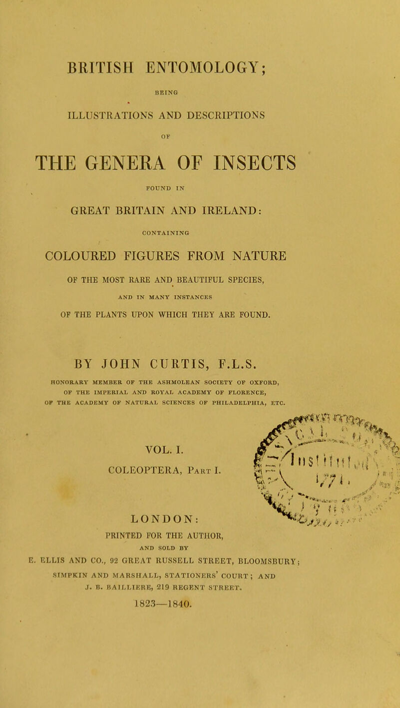 BRITISH ENTOMOLOGY; BBIX6 ILLUSTRATIONS AND DESCRIPTIONS THE GENERA OF INSECTS FOUND IN GREAT BRITAIN AND IRELAND: CONTAINING COLOURED FIGURES FROM NATURE OF THE MOST RARE AND BEAUTIFUL SPECIES, AND IN MANY INSTANCES OF THE PLANTS UPON WHICH THEY ARE FOUND. BY JOHN CURTIS, F.L.S. HONORARY MEMBER OF THE ASHMOLEAN SOCIETY OF OXFORD, OF THE IMPERIAL AND ROYAL ACADEMY OF FLORENCE, OP THE ACADEMY OF NATURAL SCIENCES OF PHILADELPHIA, ETC. VOL. I. COLEOPTERA, Part I. LONDON: PRINTED FOR THE AUTHOR, AND SOLD BY E. ELLIS AND CO., 92 GREAT RUSSELL STREET, BLOOMSBURYj .SIMPKIN AND MARSHALL, STATIONERS* COURT; AND J. B. BAILLIERE, 219 REGENT STREET. 182.3—1840.