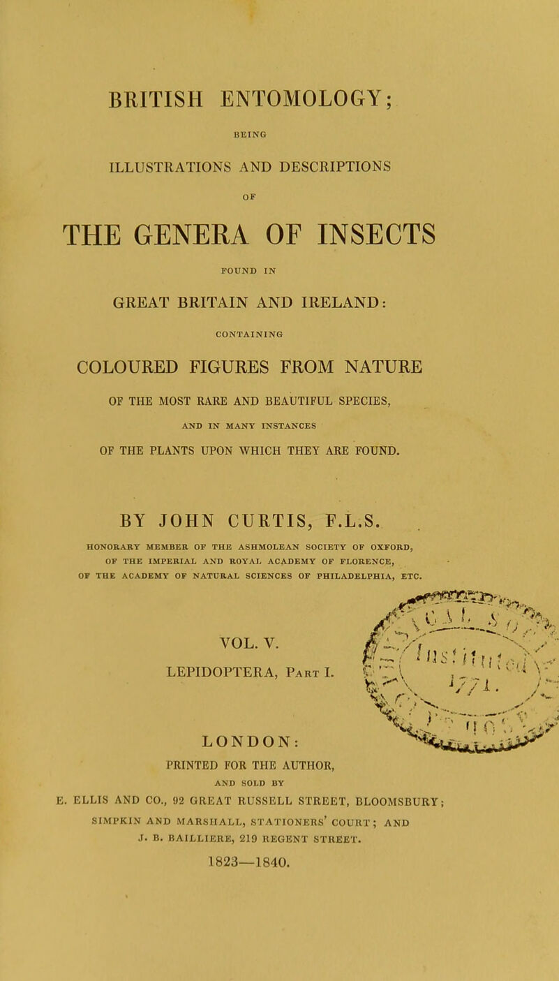 BRITISH ENTOMOLOGY; BEING ILLUSTRATIONS AND DESCRIPTIONS THE GENERA OF INSECTS FOUND IN GREAT BRITAIN AND IRELAND: CONTAINING COLOURED FIGURES FROM NATURE OF THE MOST RARE AND BEAUTIFUL SPECIES, AND IN MANY INSTANCES OF THE PLANTS UPON WHICH THEY ARE FOUND. BY JOHN CURTIS, F.L.S. HONORARY MEMBER OF THE ASHMOLEAN SOCIETY OF OXFORD, OF THE IMPERIAL AND ROYAL ACADEMY OF FLORENCE, OF THE ACADEMY OF NATURAL SCIENCES OF PHILADELPHIA, ETC. VOL. V. LEPIDOPTERA, Part L LONDON: PRINTED FOR THE AUTHOR, AND SOLD BY E. ELLIS AND CO., 92 GREAT RUSSELL STREET, BLOOMSBURY; SIMPKIN AND MARSHALL, STATIONERS' COURT; AND J. B. BAILLIERE, 219 REGENT STREET. 1823—1840.