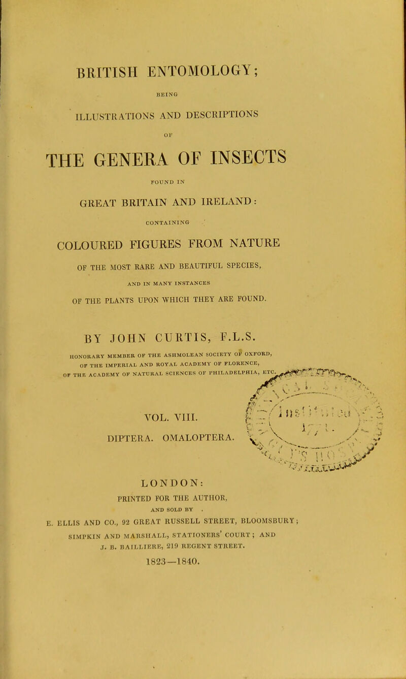 BRITISH ENTOMOLOGY; BEING ILLUSTRATIONS AND DESCRIPTIONS OF THE GENERA OF INSECTS FOUND IN GREAT BRITAIN AND IRELAND : CONTAINING COLOURED FIGURES FROM NATURE OF THE MOST RARE AND BEAUTIFUL SPECIES, AND IN MANY INSTANCES OF THE PLANTS UPON WHICH THEY ARE FOUND. BY JOHN CURTIS, F.L.S. HONORARY MEMBER OF THE ASHMOLEAN SOCIETY OF OXFORD, OF THE IMPERIAL AND ROYAL ACADEMY OF FLORENCE, Or THE ACADEMY OF NATURAL SCIENCES OF PHILADELPHIA, ETC^^k.!*^1 * CT^^T^, d — vol. viii. • - J ,K '  - J : C ' V 177! / DIPTERA. OMALOPTERA. LONDON: PRINTED FOR THE AUTHOR, AND SOLD BY . K. ELLIS AND CO., 92 GREAT RUSSELL STREET, BLOOMSBURY; SIMPKIN AND MARSHALL, STATIONERS' COURT; AND ,L D. BAILLIERE, 5219 REGENT STREET. 1823—1840.