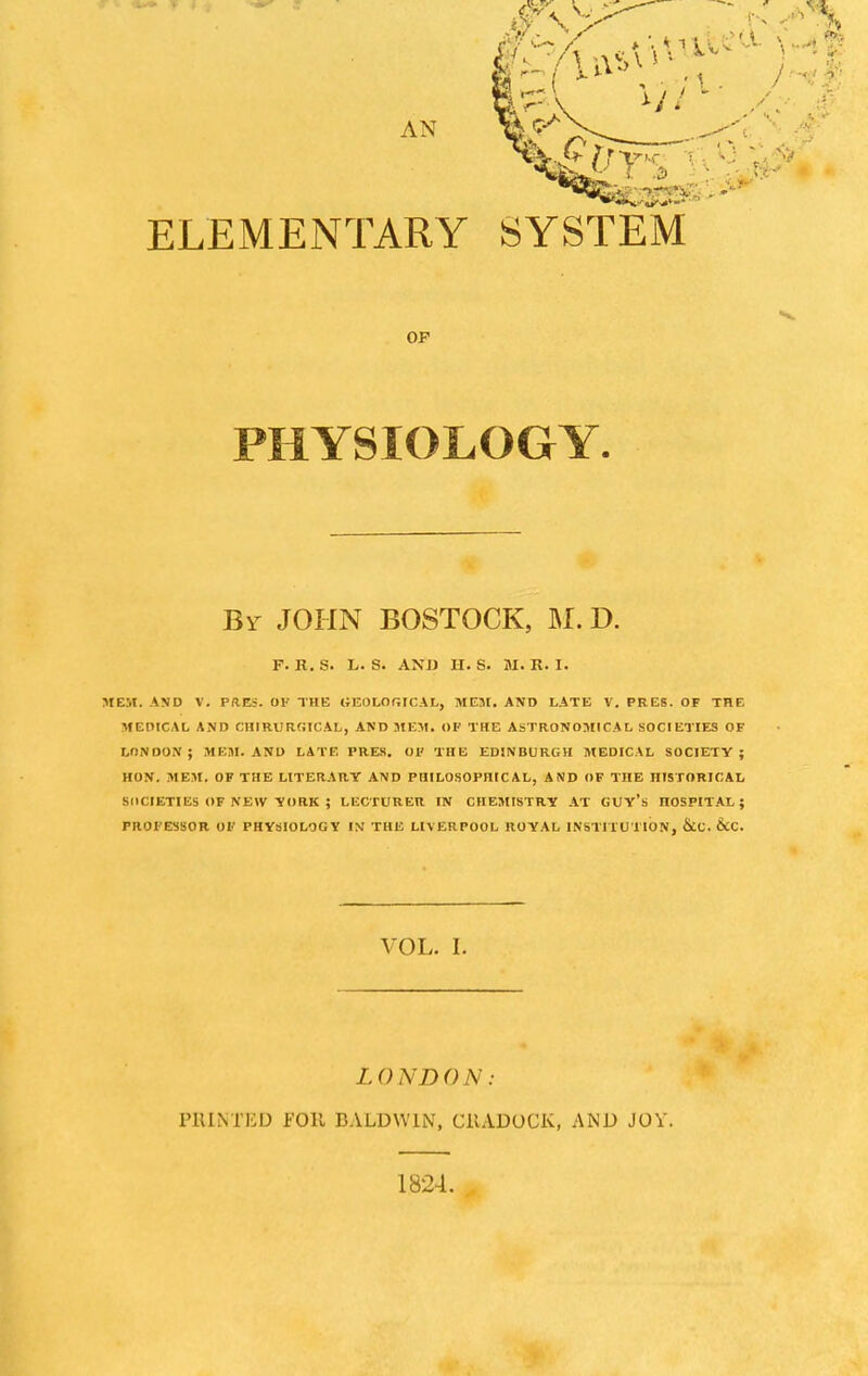 AN ELEMENTARY SYSTEM OP PHYSIOLOGY. Br JOHN BOSTOCK, M. D. P. It. S. L. S. AND H. S. M. R. I. MEM. AND V. PRES. OK THE GEOLOGICAL, MEM. AND LATE V. PRES. OF THE MEDICAL AND CHIRURGICAL, AND MEM. OF THE ASTRONOMICAL SOCIETIES OF LONDON ; MEM. AND LATE PRES. OF THE EDINBURGH MEDICAL SOCIETY ; HON. MEM. OF THE LITERART AND PHILOSOPHICAL, AND OF THE HISTORICAL SOCIETIES OF NEW YORK ; LECTURER IN CHEMISTRY AT GUY's nOSPITAL ; PROFESSOR OF PHYSIOLOGY IV THE LIVERPOOL ROYAL INSTITUTION, &C. VOL. I. LONDON: PRINTED FOIL BALDWIN, C1UD0CK, AND JOY. 1824.