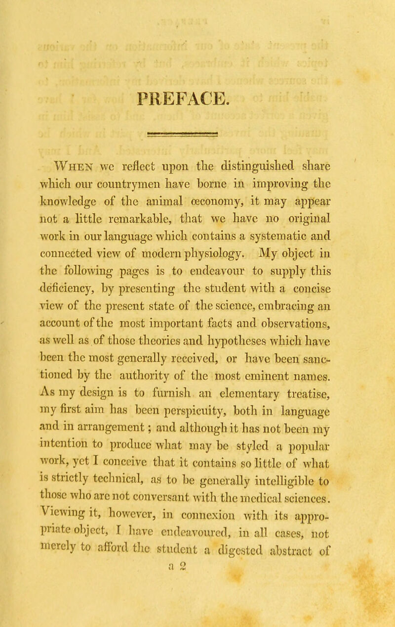 PREFACE When we reflect upon the distinguished share which our countrymen have borne in improving the knowledge of the animal oeconomy, it may appear not a little remarkable, that we have no original work in our language which contains a systematic and connected view of modern physiology. My object in the following pages is to endeavour to supply this deficiency, by presenting the student with a concise view of the present state of the science, embracing an account of the most important facts and observations, as well as of those theories and hypotheses which have been the most generally received, or have been sanc- tioned by the authority of the most eminent names. As my design is to furnish an elementary treatise, my first aim has been perspicuity, both in language and in arrangement; and although it has not been my intention to produce what may be styled a popular work, yet I conceive that it contains so little of what is strictly technical, as to be generally intelligible to those who are not conversant with the medical sciences. Viewing it, however, in connexion with its appro- priate object, I have endeavoured, in all cases, not merely to afford the student a digested abstract of