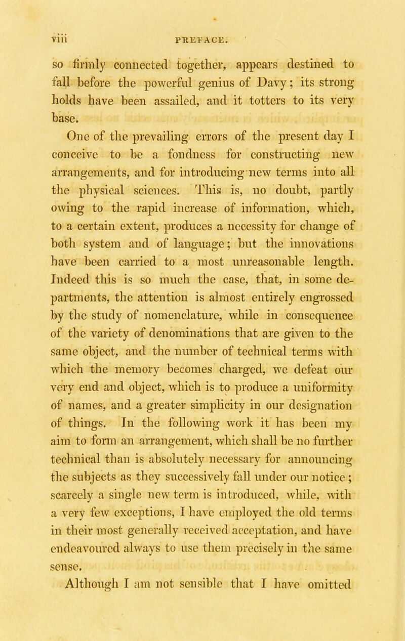 so firmly connected together, appears destined to fall before the powerful genius of Davy; its strong holds have been assailed, and it totters to its very base. One of the prevailing errors of the present day I conceive to be a fondness for constructing new arrangements, and for introducing new terms into all the physical sciences. This is, no doubt, partly owing to the rapid increase of information, which, to a certain extent, produces a necessity for change of both system and of language; but the innovations have been carried to a most unreasonable length. Indeed this is so much the case, that, in some de- partments, the attention is almost entirely engrossed by the study of nomenclature, while in consequence of the variety of denominations that are given to the same object, and the number of technical terms with which the memory becomes charged, we defeat our very end and object, which is to produce a uniformity of names, and a greater simplicity in our designation of things. In the following work it has been my aim to form an arrangement, which shall be no further technical than is absolutely necessary for announcing the subjects as they successively fall under our notice ; scarcely a single new term is introduced, while, with a very few exceptions, I have employed the old terms in their most generally received acceptation, and have endeavoured always to use them precisely in the same sense. Although I am not sensible that I have omitted