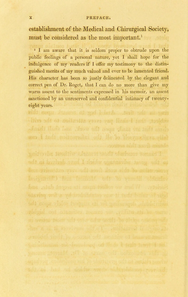 establishment of the Medical and Ciiirurgical Society, must be considered as the most important.1 1 I am aware that it is seldom proper to obtrude upon the public feelings of a personal nature, yet I shall hope for the indulgence of my readers if I offer my testimony to the distin- guished merits of my much valued and ever to be lamented friend. His character has been so justly delineated by the elegant and correct pen of Dr. Roget, that I can do no more than give my warm assent to the sentiments expressed in his memoir, an assent sanctioned by an unreserved and confidential intimacy of twenty- eight years.