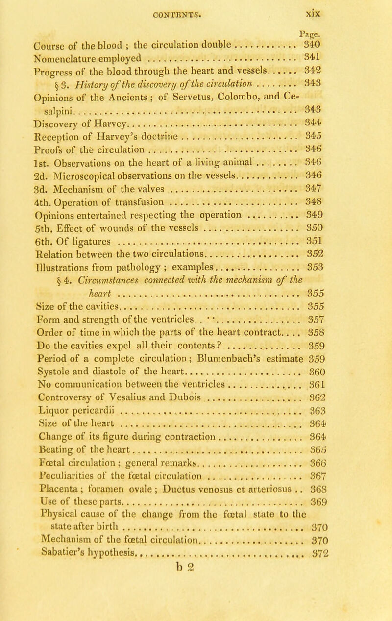 Page. Course of the blood ; the circulation double 340 Nomenclature employed 341 Progress of the blood through the heart and vessels 342 § 3. History of the discovery of the circulation 343 Opinions of the Ancients ; of Servetus, Colombo, and Ce- salpini 343 Discovery of Harvey 344 Reception of Harvey's doctrine 345 Proofs of the circulation 346 1st. Observations on the heart of a living animal 846 2d. Microscopical observations on the vessels 346 3d. Mechanism of the valves 347 4th. Operation of transfusion 348 Opinions entertained respecting the operation 349 5th. Effect of wounds of the vessels 350 6th. Of ligatures 351 Relation between the two circulations 352 Illustrations from pathology ; examples 353 § 4. Circumstances connected tvith the mechanism of the heart 355 Size of the cavities 355 Form and strength of the ventricles. .  357 Order of time in which the parts of the heart contract.. .. 358 Do the cavities expel all their contents? 359 Period of a complete circulation; Blumenbach's estimate 359 Systole and diastole of the heart 360 No communication between the ventricles 361 Controversy of Vesalius and Dubois 362 Liquor pericardii , 363 Size of the heart 364 Change of its figure during contraction 364 Beating of the heart 365 Foetal circulation ; general remarkt. 366 Peculiarities of the fcetal circulation 367 Placenta ; foramen ovale ; Ductus venosus et arteriosus .. 36S Use of these parts 369 Physical cause of the change from the foetal state to the state after birth 370 Mechanism of the foetal circulation 370 Sabatier's hypothesis 372 b 2