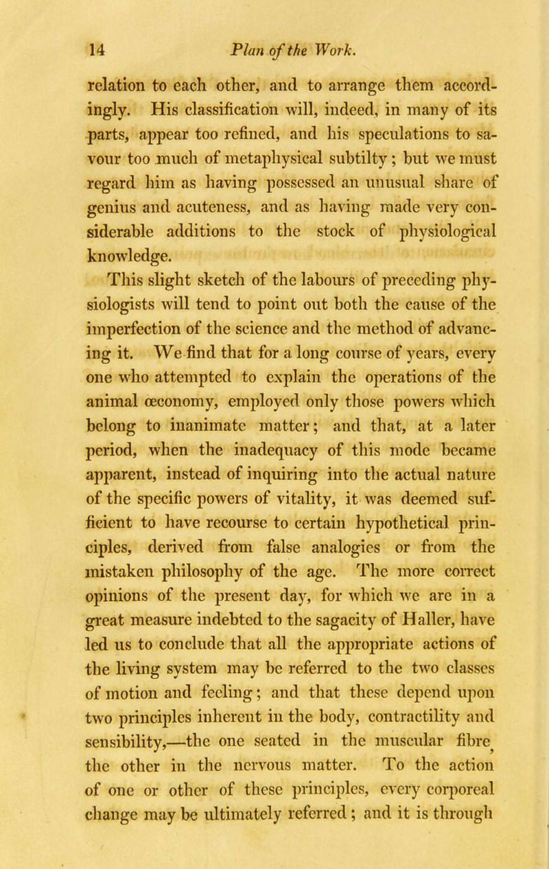 relation to each other, and to arrange them accord- ingly. His classification will, indeed, in many of its parts, appear too refined, and his speculations to sa- vour too much of metaphysical subtilty; but we must regard him as having possessed an unusual share of genius and acuteness, and as having made very con- siderable additions to the stock of physiological knowledge. This slight sketch of the labours of preceding phy- siologists will tend to point out both the cause of the imperfection of the science and the method of advanc- ing it. We find that for a long course of years, every one who attempted to explain the operations of the animal ceconomy, employed only those powers which belong to inanimate matter; and that, at a later period, when the inadequacy of this mode became apparent, instead of inquiring into the actual nature of the specific powers of vitality, it was deemed suf- ficient to have recourse to certain hypothetical prin- ciples, derived from false analogies or from the mistaken philosophy of the age. The more correct opinions of the present day, for which we are in a great measure indebted to the sagacity of Hallcr, have led us to conclude that all the appropriate actions of the living system may be referred to the two classes of motion and feeling; and that these depend upon two principles inherent in the body, contractility and sensibility,—the one seated in the muscular fibre the other in the nervous matter. To the action of one or other of these principles, every corporeal change may be ultimately referred; and it is through