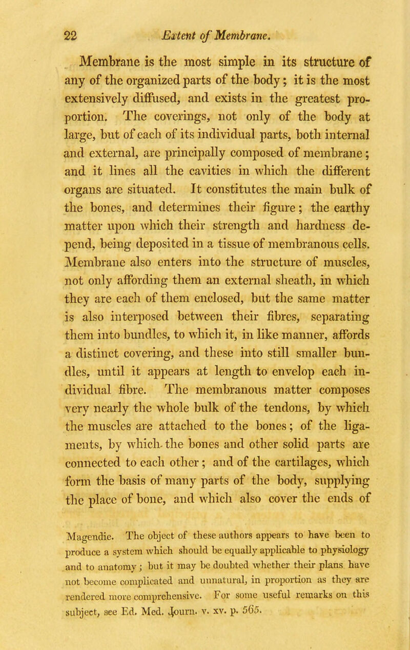 Membrane is the most simple in its structure of any of the organized parts of the body; it is the most extensively diffused, and exists in the greatest pro- portion. The coverings, not only of the body at large, but of each of its individual parts, both internal and external, are principally composed of membrane; and it lines all the cavities in which the different organs are situated. It constitutes the main bulk of the bones, and determines their figure; the earthy matter upon Avhich their strength and hardness de- pend, being deposited in a tissue of membranous cells. Membrane also enters into the structure of muscles, not only affording them an external sheath, in which they are each of them enclosed, but the same matter is also interposed between their fibres, separating them into bundles, to which it, in like manner, affords a distinct covering, and these into still smaller bun- dles, until it appears at length to envelop each in- dividual fibre. The membranous matter composes very nearly the whole bulk of the tendons, by which the muscles are attached to the bones; of the liga- ments, by which, the bones and other solid parts are connected to each other; and of the cartilages, which form the basis of many parts of the body, supplying the place of bone, and which also cover the ends of Magendie. The object of these authors appears to have been to produce a system which should be equally applicable to physiology and to anatomy ; but it may be doubted whether their plans have not become complicated and unnatural, in proportion as they are rendered more comprehensive. For some useful remarks on this subject, see Ed. Med. 4ourn. v. xv. p. 50*5.