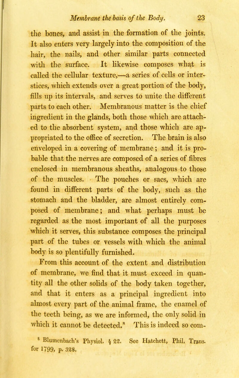 the bones, and assist in the formation of the joints. It also enters very largely into the composition of the hair, the nails, and other similar parts connected with the surface. It likewise composes what is called the cellular texture,—a series of cells or inter- stices, which extends over a great portion of the body, fills up its intervals, and serves to unite the different parts to each other. Membranous matter is the chief ingredient in the glands, both those which are attach- ed to the absorbent system, and those which are ap- propriated to the office of secretion. The brain is also enveloped in a covering of membrane; and it is pro- bable that the nerves are composed of a series of fibres enclosed in membranous sheaths, analogous to those of the muscles. The pouches or sacs, which are found in different parts of the body, such as the stomach and the bladder, are almost entirely com- posed of membrane; and what perhaps must be regarded as the most important of all the purposes which it serves, this substance composes the principal part of the tubes or vessels with which the animal body is so plentifully furnished. From this account of the extent and distribution of membrane, we find that it must exceed in quan- tity all the other solids of the body taken together, and that it enters as a principal ingredient into almost every part of the animal frame, the enamel of the teeth being, as we are informed, the only solid in which it cannot be detected.8 This is indeed so com- 8 Blumenbach's Physiol. § 22. See Hatchett, Phil. Trans, for 1799, p. 328.