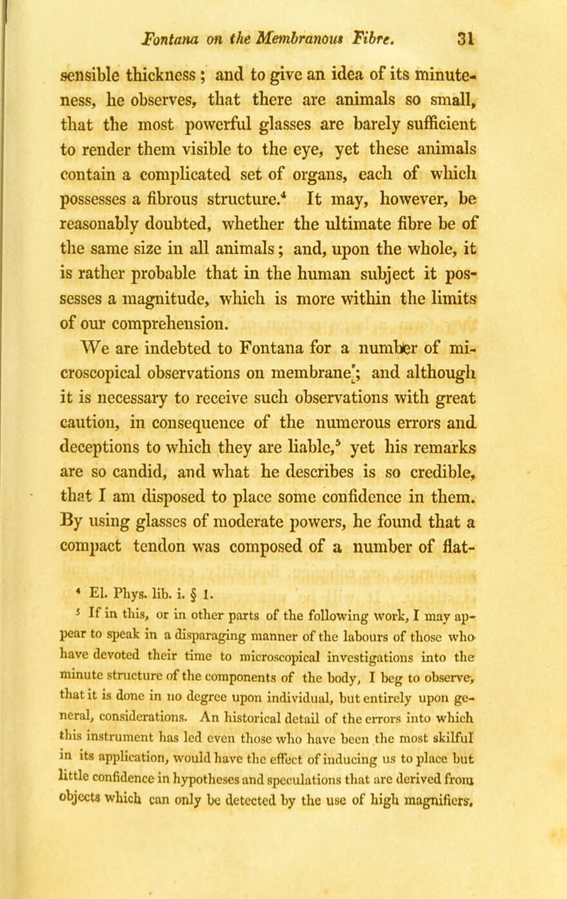 sensible thickness ; and to give an idea of its minute- ness, he observes, that there are animals so small, that the most powerful glasses are barely sufficient to render them visible to the eye, yet these animals contain a complicated set of organs, each of which possesses a fibrous structure.4 It may, however, be reasonably doubted, whether the ultimate fibre be of the same size in all animals; and, upon the whole, it is rather probable that in the human subject it pos- sesses a magnitude, which is more within the limits of our comprehension. We are indebted to Fontana for a number of mi- croscopical observations on membrane]; and although it is necessary to receive such observations with great caution, in consequence of the numerous errors and deceptions to which they are liable,5 yet his remarks are so candid, and what he describes is so credible, that I am disposed to place some confidence in them. By using glasses of moderate powers, he found that a compact tendon was composed of a number of flat- ♦ EL Phys. lib. i. § 1. * If in this, or in other parts of the following work, I may ap- pear to speak in a disparaging manner of the labours of those who. have devoted their time to microscopical investigations into the minute structure of the components of the body, I beg to observey that it is done in no degree upon individual, but entirely upon ge- neral, considerations. An historical detail of the errors into which this instrument has led even those who have been the most skilful in its application, would have the effect of inducing us to place but little confidence in hypotheses and speculations that are derived from objects which can only be detected by the use of high magnifiers.