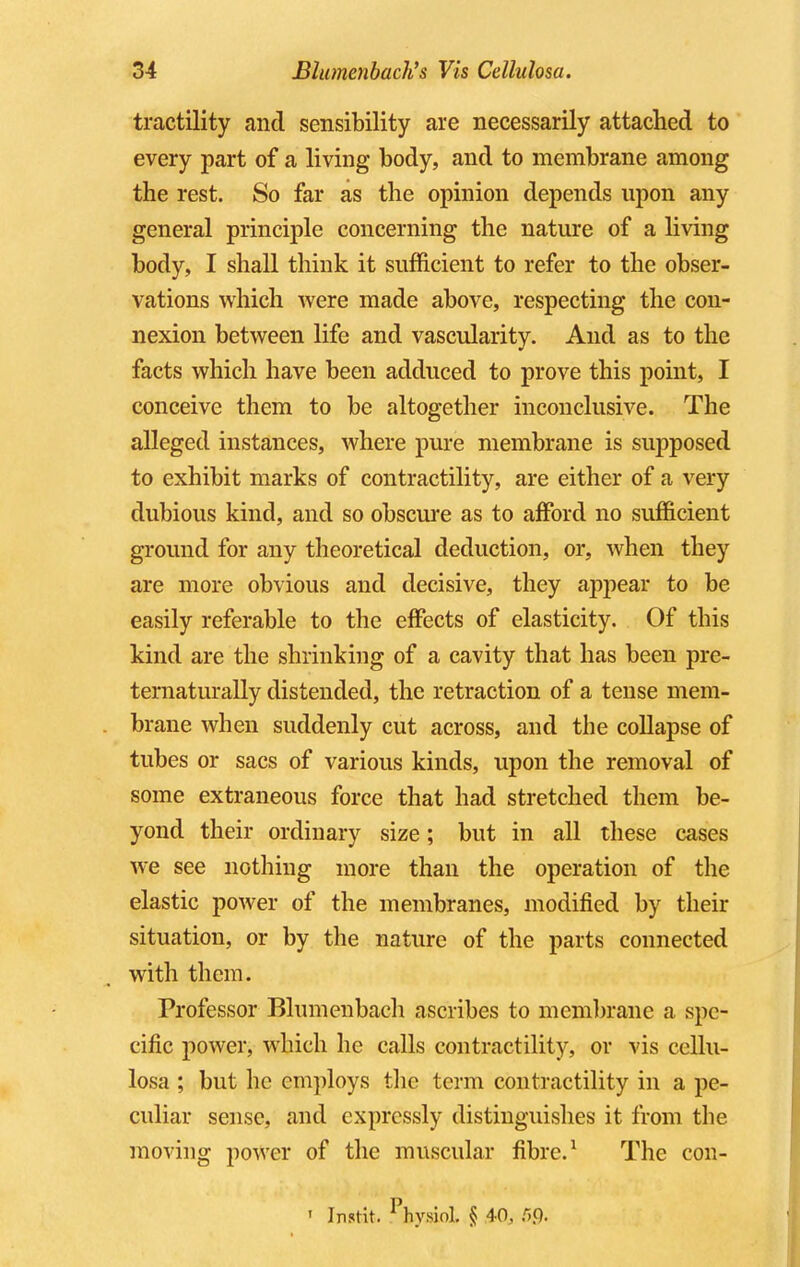 tractility and sensibility are necessarily attached to every part of a living body, and to membrane among the rest. So far as the opinion depends upon any general principle concerning the nature of a living body, I shall think it sufficient to refer to the obser- vations which were made above, respecting the con- nexion between life and vascularity. And as to the facts which have been adduced to prove this point, I conceive them to be altogether inconclusive. The alleged instances, where pure membrane is supposed to exhibit marks of contractility, are either of a very dubious kind, and so obscure as to afford no sufficient ground for any theoretical deduction, or, when they are more obvious and decisive, they appear to be easily referable to the effects of elasticity. Of this kind are the shrinking of a cavity that has been pre- ternaturally distended, the retraction of a tense mem- brane when suddenly cut across, and the collapse of tubes or sacs of various kinds, upon the removal of some extraneous force that had stretched them be- yond their ordinary size; but in all these cases we see nothing more than the operation of the elastic power of the membranes, modified by their situation, or by the nature of the parts connected with them. Professor Blumenbach ascribes to membrane a spe- cific power, which he calls contractility, or vis cellu- losa ; but he employs the term contractility in a pe- culiar sense, and expressly distinguishes it from the moving power of the muscular fibre.1 The con- ' Instit. 1 hvMnl. § 40, r>.Q.