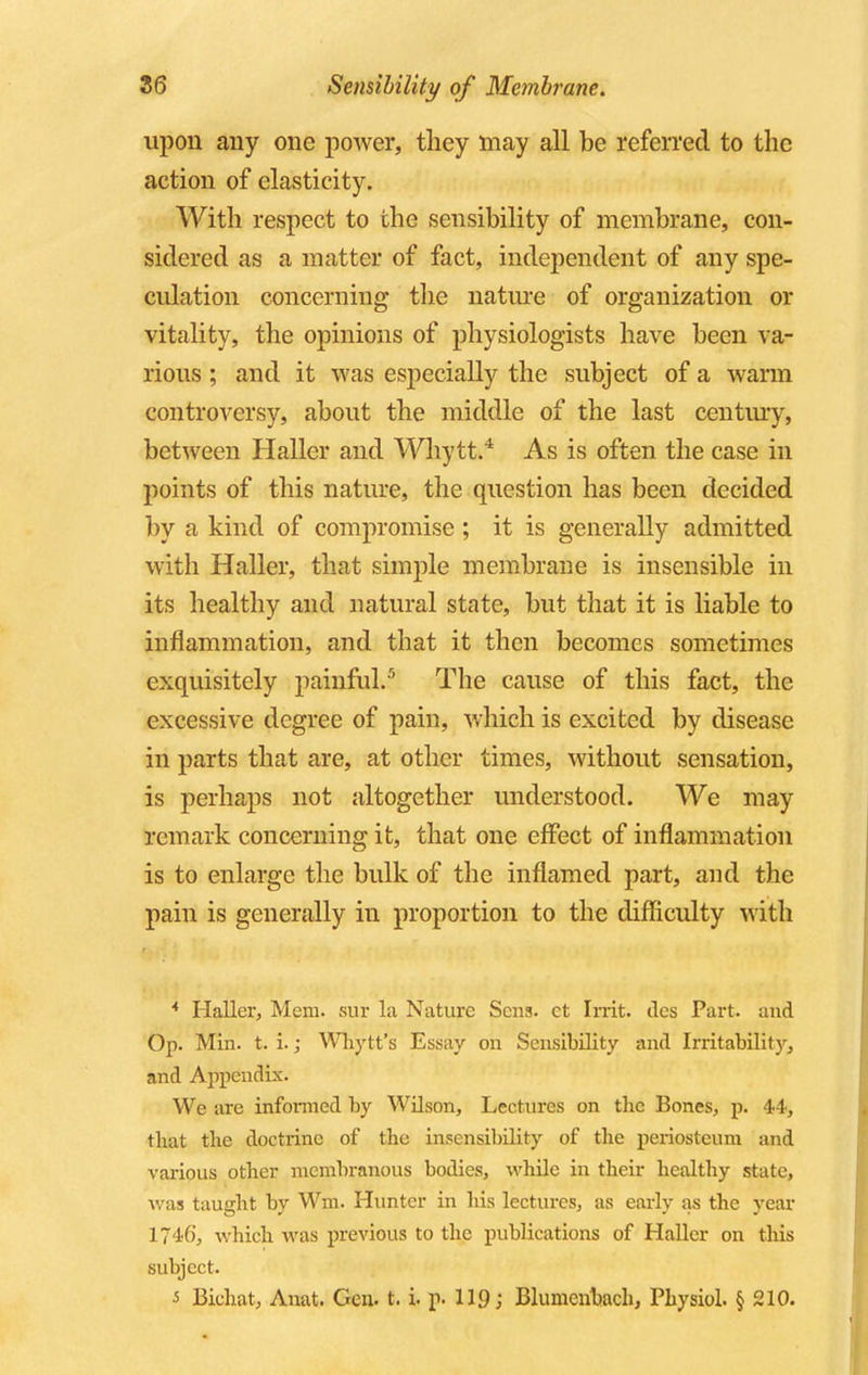 upon any one power, they may all be referred to the action of elasticity. With respect to the sensibility of membrane, con- sidered as a matter of fact, independent of any spe- culation concerning the nature of organization or vitality, the opinions of physiologists have been va- rious ; and it was especially the subject of a warm controversy, about the middle of the last century, between Haller and Whytt.4 As is often the case in points of this nature, the question has been decided by a kind of compromise ; it is generally admitted with Haller, that simple membrane is insensible in its healthy and natural state, but that it is liable to inflammation, and that it then becomes sometimes exquisitely painful..5 The cause of this fact, the excessive degree of pain, which is excited by disease in parts that are, at other times, without sensation, is perhaps not altogether understood. We may remark concerning it, that one effect of inflammation is to enlarge the bulk of the inflamed part, and the pain is generally in proportion to the difficulty with * Haller, Mem. sur la Nature Sens, ct Irrit. dcs Part, and Op. Min. t. i.; Whytt's Essay on Sensibility and Irritability, and Appendix. We are informed by Wilson, Lectures on tbc Bones, p. 44, that the doctrine of the insensibility of the periosteum and various other membranous bodies, while in their healthy state, was taught by Wm. Hunter in his lectures, as early as the year 1746', which was previous to the publications of Haller on this subject. •5 Bichat, Anat. Gen. t. i. p. 119; Blumenbach, Physiol. § 210.
