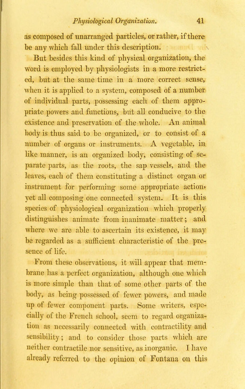 as composed of unarranged particles, or rather, if there be any which fall under this description. But besides this kind of physical organization, the word is employed by physiologists in a more restrict- ed, but at the same time in a more correct sense, when it is applied to a system, composed of a number of individual parts, possessing each of them appro- priate powers and functions, but all conducive to the existence and preservation of the whole. An animal body is thus said to be organized, or to consist of a number of organs or instruments. A vegetable, in like manner, is an organized body, consisting of se- parate parts, as the roots, the sap vessels, and the leaves, each of them constituting a distinct organ or instrument for performing some appropriate action* yet all composing one connected system. It is this species of physiological organization which properly distinguishes animate from inanimate matter; and where we are able to ascertain its existence, it may be regarded as a sufficient characteristic of the pre- sence of life. From these observations, it will appear that mem- brane has a perfect organization, although one which is more simple than that of some other parts of the body, as being possessed of fewer powers, and made up of fewer component parts. Some writers, espe- cially of the French school, seem to regard organiza- tion as necessarily connected with contractility and sensibility; and to consider those parts which are neither contractile nor sensitive, as inorganic. I have already referred to the opinion of Fontana on this