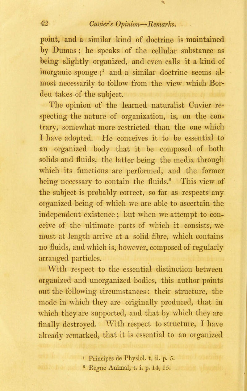 point, and a similar kind of doctrine is maintained by Dumas ; he speaks of the cellular substance as being slightly organized, and even calls it a kind of inorganic sponge and a similar doctrine seems al- most necessarily to follow from the view which Bor- deu takes of the subject. The opinion of the learned naturalist Cuvier re- specting the nature of organization, is, on the con- trary, somewhat more restricted than the one which I have adopted. He conceives it to be essential to an organized body that it be composed of both solids and fluids, the latter being the media through which its functions are performed, and the former being necessary to contain the fluids.2 This view of the subject is probably correct, so far as respects any organized being of which we are able to ascertain the independent existence; but when we attempt to con- ceive of the ultimate parts of which it consists, we must at length arrive at a solid fibre, which contains no fluids, and which is, however, composed of regularly arranged particles. With respect to the essential distinction between organized and unorganized bodies, this author points out the following circumstances : their structure, the mode in which they are originally produced, that in which they are supported, and that by which they are finally destroyed. With respect to structure, I have already remarked, that it is essential to an organized 1 Principes de Physiol, t. ii. p. 5. 2 Regne Animal, t. i. p. 14,15.