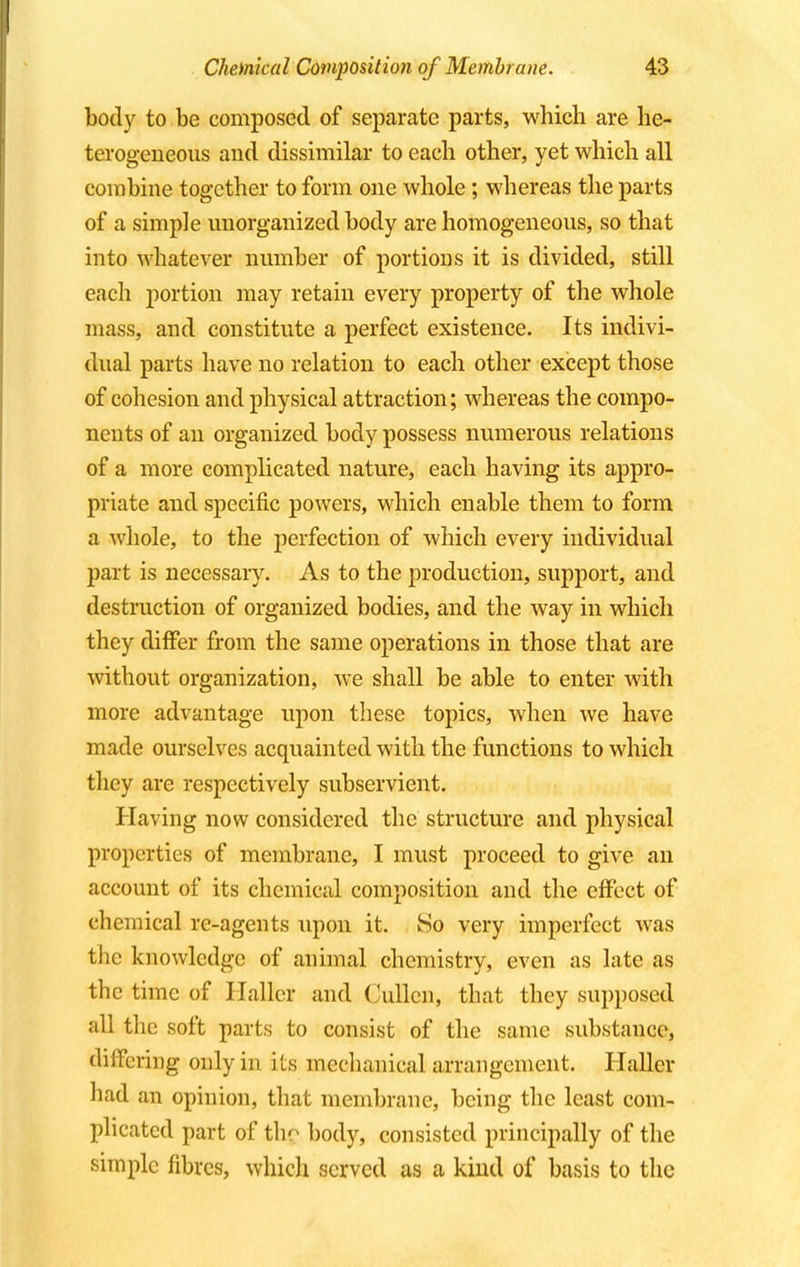 body to be composed of separate parts, which are he- terogeneous and dissimilar to each other, yet which all combine together to form one whole; whereas the parts of a simple unorganized body are homogeneous, so that into whatever number of portions it is divided, still each portion may retain every property of the whole mass, and constitute a perfect existence. Its indivi- dual parts have no relation to each other except those of cohesion and physical attraction; whereas the compo- nents of an organized body possess numerous relations of a more complicated nature, each having its appro- priate and specific powers, which enable them to form a whole, to the perfection of which every individual part is necessary. As to the production, support, and destruction of organized bodies, and the way in which they differ from the same operations in those that are without organization, we shall be able to enter with more advantage upon these topics, when we have made ourselves acquainted with the functions to which they are respectively subservient. Having now considered the structure and physical properties of membrane, I must proceed to give an account of its chemical composition and the effect of chemical re-agents upon it. So very imperfect was the knowledge of animal chemistry, even as late as the time of Hallcr and Cullen, that they supposed all the soft parts to consist of the same substance, differing only in its mechanical arrangement. Hallcr had an opinion, that membrane, being the least com- plicated part of thg body, consisted principally of the simple fibres, which served as a kind of basis to the