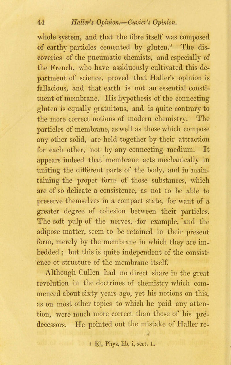 whole system, and that the fibre itself was composed of earthy particles cemented by gluten.3 The dis- coveries of the pneumatic chemists, and especially of the French, who have assiduously cultivated this de- partment of science, proved that Haller's opinion is fallacious, and that earth is not an essential consti- tuent of membrane. His hypothesis of the connecting gluten is equally gratuitous, and is quite contrary to the more correct notions of modern chemistry. The particles of membrane, as well as those which compose any other solid, are held together by their attraction for each other, not by any connecting medium. It appears indeed that membrane acts mechanically in uniting the different parts of the body, and in main- taining the proper form of those substances, which are of so delicate a consistence, as not to be able to preserve themselves in a compact state, for want of a greater degree of cohesion between their particles. The soft pulp of the nerves, for example, and the adipose matter, seem to be retained in their present form, merely by the membrane in which they are im- bedded ; but this is quite independent of the consist- ence or structure of the membrane itself. Although Cullen had no direct share in the great revolution in the doctrines of chemistry which com- menced about sixty years ago, yet his notions on this, as on most other topics to which he paid any atten- tion, were much more correct than those of his pre- decessors. He pointed out the mistake of Haller re- s El. Phys. lib. i, sect. 1.