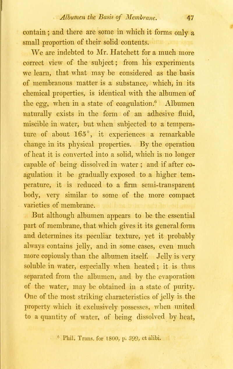 contain; and there are some in which it forms only a small proportion of their solid contents. We are indebted to Mr. Hatchett for a much more correct view of the subject; from his experiments we learn, that what may be considered as the basis of membranous matter is a substance, which, in its chemical properties, is identical with the albumen of the egg, when in a state of coagulation. Albumen naturally exists in the form of an adhesive fluid, miscible in water, but when subjected to a tempera- ture of about 165°, it experiences a remarkable change in its physical properties. By the operation of heat it is converted into a solid, which is no longer capable of being dissolved in water ; and if after co- agulation it be gradually exposed to a higher tem- perature, it is reduced to a firm semi-transparent body, very similar to some of the more compact varieties of membrane. But although albumen appears to be the essential part of membrane, that which gives it its general form and determines its peculiar texture, yet it probably always contains jelly, and in some cases, even much more copiously than the albumen itself. Jelly is very soluble in water, especially when heated; it is thus separated from the albumen, and by the evaporation of the water, may be obtained in a state of purity. One of the most striking characteristics of jelly is the property which it exclusively possesses, when united to a quantity of water, of being dissolved by heat, 6 Phil. Trans, for 1800, n. 399, ct alibi.