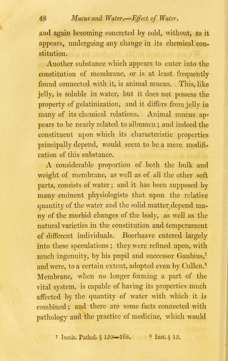 and again becoming concreted by cold, without, as it appears, undergoing any change in its chemical con- stitution. Another substance which appears to enter into the constitution of membrane, or is at least frequently found connected with it, is animal mucus. This, like jelly, is soluble in water, but it does not possess the property of gelatinizatiou, and it differs from jelly in many of its chemical relations. Animal mucus ap- pears to be nearly related to albumen; and indeed the constituent upon which its characteristic properties principally depend, would seem to be a mere modifi- cation of this substance. A considerable proportion of both the bulk and weight of membrane, as well as of all the other soft parts, consists of water; and it has been supposed by many eminent physiologists that upon the relative quantity of the water and the solid matter7depend ma- ny of the morbid changes of the body, as well as the natural varieties in the constitution and temperament of different individuals. Boerhaave entered largely into these speculations ; they were refined upon, with much ingenuity, by his pupil and successor Gaubius,7 and were, to a certain extent, adopted even by Cullen.8 Membrane, when no longer forming a part of the vital system, is capable of having its properties much affected by the quantity of water with which it is combined; and there are some facts connected with pathology and the practice of medicine, which would 7 Instit. Pathol. § 150—168. 8 Inst. § 13.