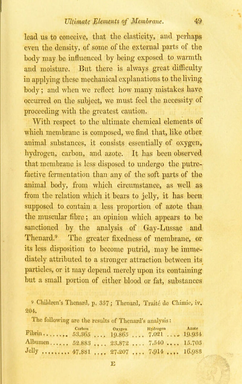 lead us to conceive, that the elasticity, and perhaps even the density, of some of the external parts of the body may be influenced by being exposed to warmth and moisture. But there is always great difficulty in applying these mechanical explanations to the living body; and when we reflect how many mistakes have occurred on the subject, we must feel the necessity of proceeding with the greatest caution. With respect to the ultimate chemical elements of which membrane is composed, we find that, like other animal substances, it consists essentially of oxygen, hydrogen, carbon, and azote. It has been observed that membrane is less disposed to undergo the putre- factive fermentation than any of the soft parts of the animal body, from which circumstance, as well as from the relation which it bears to jelly, it has been supposed to contain a less proportion of azote than the muscular fibre; an opinion which appears to be sanctioned by the analysis of Gay-Lussac and Thenard.9 The greater fixedness of membrane, or its less disposition to become putrid, may be imme- diately attributed to a stronger attraction between its particles, or it may depend merely upon its containing but a small portion of either blood or fat, substances 9 Children's Thenard, p. 357; Thenard, Traite de Chimie, iv. 204. The following are the results of Thenard's analysis: Carbon Oxypi-n lljilrojen Azote Fihrln r>3.3()5 .... 19.865 .... 7.021 10.034 Albumen 52.883 .... 23.872 7.540 .... 15.705 J<% 47.881 .... 27-207 .... 7.9.14 .... lG.ySS £