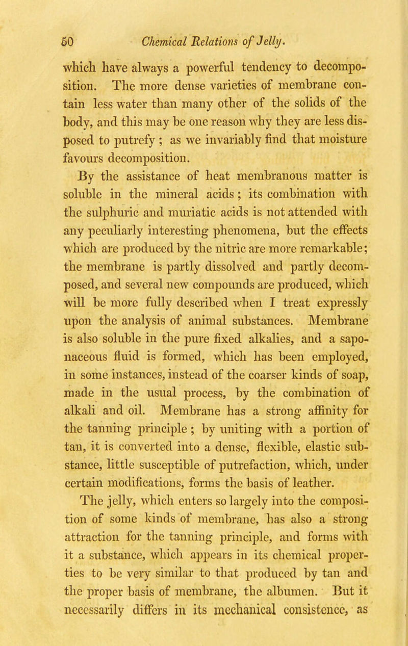 which have always a powerful tendency to decompo- sition. The more dense varieties of membrane con- tain less water than many other of the solids of the body, and this may be one reason why they are less dis- posed to putrefy ; as we invariably find that moisture favours decomposition. By the assistance of heat membranous matter is soluble in the mineral acids; its combination with the sulphuric and muriatic acids is not attended with any peculiarly interesting phenomena, but the effects which are produced by the nitric are more remarkable; the membrane is partly dissolved and partly decom- posed, and several new compounds are produced, which will be more fully described when I treat expressly upon the analysis of animal substances. Membrane is also soluble in the pure fixed alkalies, and a sapo- naceous fluid is formed, which has been employed, in some instances, instead of the coarser kinds of soap, made in the usual process, by the combination of alkali and oil. Membrane has a strong affinity for the tanning principle; by uniting with a portion of tan, it is converted into a dense, flexible, elastic sub- stance, little susceptible of putrefaction, which, under certain modifications, forms the basis of leather. The jelly, which enters so largely into the composi- tion of some kinds of membrane, has also a strong attraction for the tanning principle, and forms with it a substance, which appears in its chemical proper- ties to be very similar to that produced by tan and the proper basis of membrane, the albumen. But it necessarily differs in its mechanical consistence, as