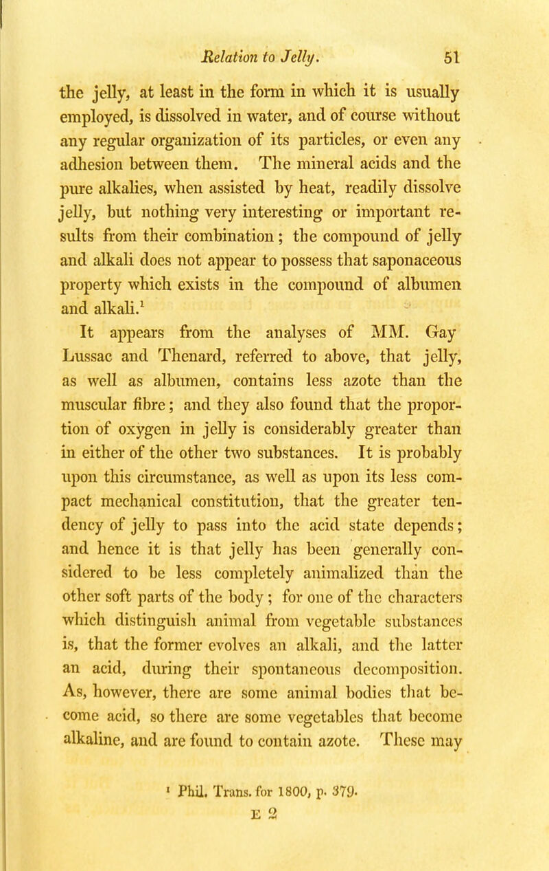 the jelly, at least in the form in which it is usually employed, is dissolved in water, and of course without any regular organization of its particles, or even any adhesion between them. The mineral acids and the pure alkalies, when assisted by heat, readily dissolve jelly, but nothing very interesting or important re- sults from their combination; the compound of jelly and alkali does not appear to possess that saponaceous property which exists in the compound of albumen and alkali.1 It appears from the analyses of MM. Gay Lussac and Thenard, referred to above, that jelly, as well as albumen, contains less azote than the muscular fibre; and they also found that the propor- tion of oxygen in jelly is considerably greater than in either of the other two substances. It is probably upon this circumstance, as well as upon its less com- pact mechanical constitution, that the greater ten- dency of jelly to pass into the acid state depends; and hence it is that jelly has been generally con- sidered to be less completely annualized than the other soft parts of the body; for one of the characters which distinguish animal from vegetable substances is, that the former evolves an alkali, and the latter an acid, during their spontaneous decomposition. As, however, there are some animal bodies that be- come acid, so there are some vegetables that become alkaline, and are found to contain azote. These may < Phil. Trans, for 1800, p. 379« E 2