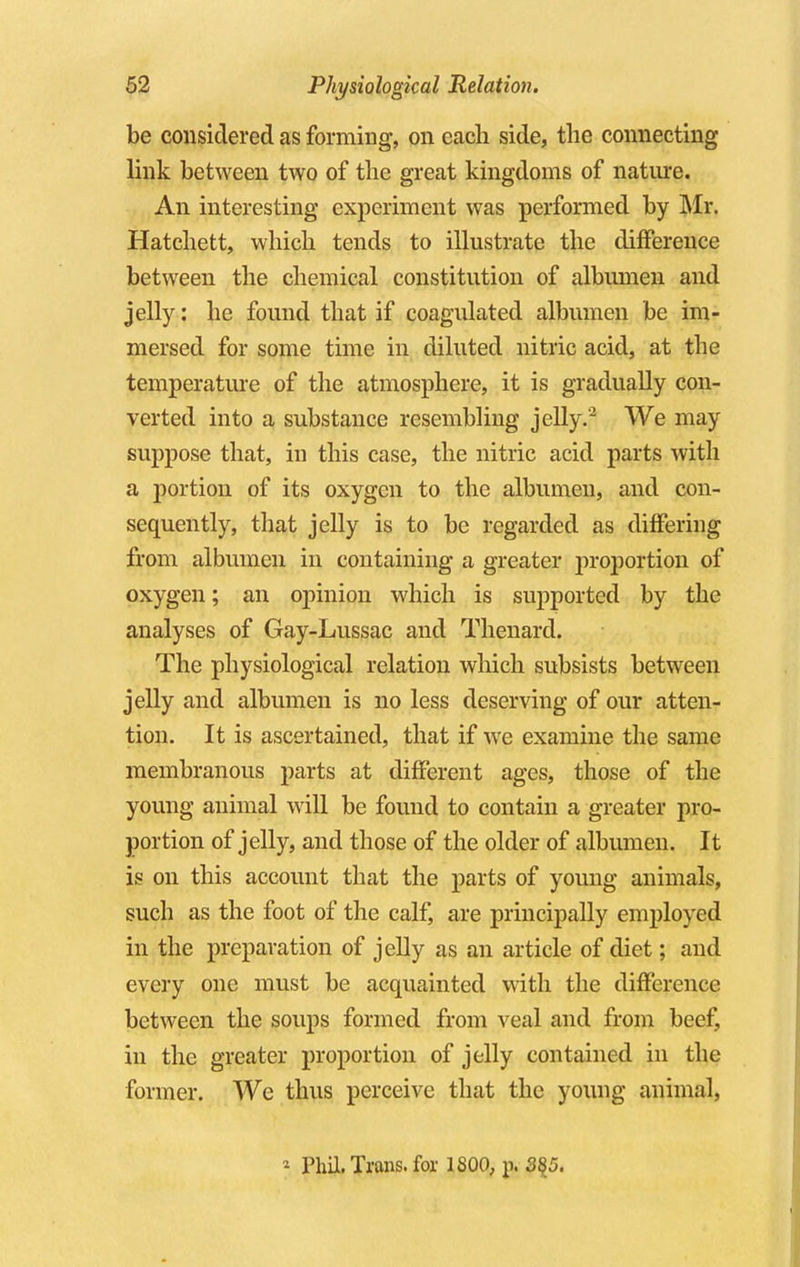 be considered as forming, on each side, the connecting link between two of the great kingdoms of nature. An interesting experiment was performed by Mr. Hatchett, which tends to illustrate the difference between the chemical constitution of albumen and jelly: he found that if coagulated albumen be im- mersed for some time in diluted nitric acid, at the temperature of the atmosphere, it is gradually con- verted into a substance resembling jelly.'2 We may suppose that, in this case, the nitric acid parts with a portion of its oxygen to the albumen, and con- sequently, that jelly is to be regarded as differing from albumen in containing a greater proportion of oxygen; an opinion which is supported by the analyses of Gay-Lussac and Thenard. The physiological relation which subsists between jelly and albumen is no less deserving of our atten- tion. It is ascertained, that if we examine the same membranous parts at different ages, those of the young animal will be found to contain a greater pro- portion of jelly, and those of the older of albumen. It is on this account that the parts of young animals, such as the foot of the calf, are principally employed in the preparation of jelly as an article of diet; and every one must be acquainted with the difference between the soups formed from veal and from beef, in the greater proportion of jelly contained in the former. We thus perceive that the young animal, - Phil. Trans, for 1S00, p. 3$5.